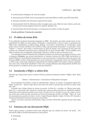 12                                                                            CAPÍTULO 1. TEX E L TEX
                                                                                                A



     • Gerenciamento inteligente de notas de rodapé;
     • Exportação para HTML através de programas como latex2html e tex4ht e para RTF (latex2rtf);
     • Inserção automática de numeração sequencial de seções;
     • Gerenciamento fácil de diferentes estilos de página para capa, folha de rosto, índices, parte pré-
       textual, parte textual, páginas iniciais de capítulo, apêndice, etc.
     • Gerenciamente fácil de documentos a ser impressos em ambos os lados do papel.
     Grande problema: Centenas de comandos!


1.1 O editor de textos Kile
É um ambiente de desenvolvimendo integrado ao L TEX. Ele permite que sejam usadas todas as fun-
                                                    A

cionalidades do L TEX em modo gráﬁco, facilitando e costumizando o acesso a todos os programas do
                  A

L TEX como compliladores, postprocessing, debbug, conversões e ferramentas de visualização; ainda
 A

possui vários wizards, interfaces com GnuPlot e XFig, e gerenciamento de projetos. E o principal: vários
“botões” e “menus” que evitam a memorização ou gasto de tempo com a pesquisa de boa parte das
centenas de comandos necessários para a produção de um texto usando L TEX. O Kile também avisa
                                                                            A

sobre eventuais erros de digitação, informando, inclusive, a linha na qual se encontra o erro.
    Um matemático francês chamado Pascal Brachet, professor de uma escola secundária francesa, criou
o programa Texmaker, que possui basicamente os mesmos recursos das IDEs L TEX encontradas no
                                                                                   A

mundo Windows (normalmente proprietárias e com custo elevado). O programa mudou de nome mais
tarde para Kile e acabou sendo passado para outro mantenedor. O programa é feito com a biblioteca Qt
e o Kile é uma versão mais adaptada (e dependente) do ambiente KDE. O Texmaker continua existindo,
mas como uma versão (bem semelhante e feita com a mesma biblioteca Qt) independente do KDE. Isso
tornou possível a existência até de uma versão para MacOS X.


1.2 Instalando o L TEX e o editor Kile
                 A

Supondo que esteja sendo usado o sistema Ubuntu, podemos facilmente instalar o L TEXe o Kile. Basta
                                                                               A

acessar
                    Sistema » Administração » Gerenciador de Dispositivos Synaptic
    Provavelmente será pedida a senha do administrador. Depois, no campo <b>pesquisa rápida</b>
digite <b>kile</b>. Aparece logo abaixo uma lista com todos os pacotes que tem kile no nome, entre
eles “kile”.
    Clicando com o botão direito no mouse no pacote <b>kile</b> e escolha <b> Marcar para insta-
lação</b> e uma janela deve aparecer avisando que outros pacotes precisam ser instalados também.
Nessa lista, devem aparecer pacotes com o nome <b>tetex</b> ou <b>tetex-xxxxxx</b> onde o xxxxxx
são nomes para outros pacotes necessários ao bom funcionamento de Kile e do L TEX. “Diga” ok. Caso
                                                                                A

não apareçam esses pacotes (os tetex), vá até o campo Pesquisa Rápida e digite <b>tetex</b> fazendo o
mesmo procedimento descrito acima para o pacote Kile.
    Agora, com todos os pacotes selecionados, clique no botão APLICAR e aguarde até que tudo esteja
instalado.


1.3 Estrutura de um documento L TEX
                              A

Vamos agora começar a produzir textos mais elegantes que nos editores de textos “da moda”. Um
documento L TEX se divide basicamente em duas partes:
          A


     • Preâmbulo;
     • Texto;
 