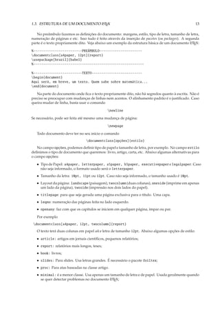 1.3. ESTRUTURA DE UM DOCUMENTO L TEX
                               A                                                                     13

   No preâmbulo fazemos as deﬁnições do documento: margens, estilo, tipo de letra, tamanho de letra,
numeração de páginas e etc. Isso tudo é feito através da inserção de pacotes (os packages). A segunda
parte é o texto propriamente dito. Veja abaixo um exemplo da estrutura básica de um documento L TEX:
                                                                                                 A


%-------------------------PREÂMBULO----------------------
documentclass[a4paper, 12pt]{report}
usepackage[brazil]{babel}
%---------------------------------------------------------

%-------------------------TEXTO--------------------------
begin{document}
Aqui será, em breve, um texto. Quem sabe sobre matemática...
end{document}

   Na parte do documento onde ﬁca o texto propriamente dito, não há segredos quanto à escrita. Não é
preciso se preocupar com mudanças de linhas nem acentos. O alinhamento padrão é o justiﬁcado. Caso
queira mudar de linha, basta usar o comando

                                              newline

Se necessário, pode ser feita até mesmo uma mudança de página:

                                              newpage

   Todo documento deve ter no seu início o comando
                                 documentclass[opções]{estilo}
    No campo opções, podemos deﬁnir tipo de papel e tamanho de letra, por exemplo. No campo estilo
deﬁnimos o tipo de documento que queremos: livro, artigo, carta, etc. Abaixo algumas alternativas para
o campo opções:

   • Tipo de Papel: a4paper, letterpaper, a5paper, b5paper, executivepaper e legalpaper. Caso
     não seja informado, o formato usado será o letterpaper.
   • Tamanho da letra: 10pt, 11pt ou 12pt. Caso não seja informado, o tamanho usado é 10pt.
   • Layout da página: landscape (paisagem), twocolumn (duas colunas), oneside (imprime em apenas
     um lado da página), twoside (impressão nos dois lados do papel).
   • titlepage: para que seja gerada uma página exclusiva para o título. Uma capa.
   • leqno: numeração das páginas feita no lado esquerdo.
   • openany: faz com que os capítulos se iniciem em qualquer página, ímpar ou par.

   Por exemplo
 documentclass[a4paper, 12pt, twocolumn]{report}
   O texto terá duas colunas em papel a4 e letra de tamanho 12pt. Abaixo algumas opções de estilo:

   • article: artigos em jornais cientíﬁcos, pequenos relatórios;
   • report: relatórios mais longos, teses;
   • book: livros;
   • slides: Para slides. Usa letras grandes. É necessário o pacote foiltex;
   • proc: Para atas baseadas na classe artigo.
   • minimal: é a menor classe. Usa apenas um tamanho de letra e de papel. Usada geralmente quando
     se quer detectar problemas no documento L TEX;
                                              A
 