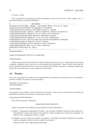 14                                                                           CAPÍTULO 1. TEX E L TEX
                                                                                               A



     • letter: cartas.

   Para o propósito de produção de textos matemáticos (listas de exercícios, livros, artigos, etc.) o
pré-âmbulo abaixo é bastante satisfatório:

%-------------------------PRÉ_ÂMBULO-------------------------------------------
documentclass[dvipdfm, a4paper, 12pt]{book} %book, article ou report
usepackage[brazil]{babel} %linguagem do documento
usepackage[utf8]{inputenc} %reconhece acento e cedilha
usepackage{amssymb, amsmath, pxfonts} %permite simbolos matemáticos
usepackage{mathrsfs} %permite uso de fontes para conjuntos
usepackage[normalem]{ulem} %permite sublinhar palavras
usepackage{mathrsfs} %permite o uso de letras trabalhadas
usepackage[top=3cm,left=3cm,right=2cm,bottom=3cm]{geometry} %margens
usepackage{graphicx} %permite inserir figuras
usepackage[usenames]{color} %permite letras coloridas
usepackage{makeidx} %pra criar índice remissivo
makeindex %construção do índice
%--------------------------------------------------------------------------------
begin{document}

pagestyle{headings} %estilo de numeração

end{document}

   Observe que inserimos uma linha com vários tracinhos mas iniciada por %. Sempre que esse caractere
é digitado, qualquer outra coisa que vier em seguida não é processada. Temos, então, uma forma de
fazer comentários dentro do texto. Essa é uma maneira de facilitar correções e mudanças posteriores
dentro do nosso texto, uma vez que organiza o documento.


1.4 Pacotes
Os pacotes ou packages são arquivos que implementam características adicionais para os documentos
escritos em L TEX. Se usarmos a estrutura básica
            A


documentclass{report}
begin{document}

end{document}

não podemos, por exemplo, escrever palavras com acentos. Para que isso seja possível, inserimos (no
preâmbulo) o pacote que reconhece a acentuação, o pacote
usepackage[utf8]{inputenc}
     Para inserir um pacote, digitamos:

                                     usepackage[opções]{pacote}

     Abaixo, os pacotes mais utilizados na produção de textos matemáticos:

     • babel: A linguagem empregada nos títulos. Por exemplo: Capítulo, Sumário, Índice Remissivo.
       Preenchendo o campo das opções com [brazil], todos os títulos são escritos em português. Se
       nada for feito, a linguagem usada é o inglês.
     • geometry: pacote usado para deﬁnir as margens. No campo das opções deﬁnimos as margens
       superior, esquerda, direita e inferior usando os comandos
       [top=3cm,left=3cm,right=2cm,bottom=3cm].
 