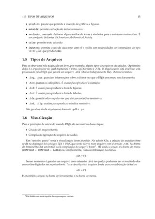 1.5. TIPOS DE ARQUIVOS                                                                               15

   • graphicx: pacote que permite a inserção de gráﬁcos e ﬁguras.
   • makeidx: permite a criação do índice remissivo.
   • amsfonts, amssymb: deﬁnem alguns estilos de letras e símbolos para o ambiente matemático. É
     um conjunto de fontes da American Mathematical Society.
   • color: permite texto colorido
   • inputenc: permite o uso de caracteres com til e cedilha sem necessidades de construções do tipo
     c{c}~ao (que produz ção).


1.5 Tipos de Arquivos
Para se obter uma bela página de um livro, por exemplo, alguns tipos de arquivos são criados. O primeiro
deles é o arquivo fonte no qual digitamos o texto, cujo formato é .tex. O arquivo com esta extensão será
processado pelo L TEX que gerará um arquivo .dvi (Device Independente ﬁle). Outros formatos:
                   A


   • .log, .aux: guardam informações sobre a última vez que o L TEX processou seu documento;
                                                              A


   • .toc: guarda os cabeçalhos. É usado para produzir o sumário.
   • .lof: É usado para produzir a lista de ﬁguras;
   • .lot: É usado para produzir a lista de tabelas;
   • .idx: guarda todas as palavras que vão para o índice remissivo;
   • .ind, .ilg: usados para produzir o índice remissivo.

   São gerados ainda arquivos no formato .pdf e .ps.


1.6 Visualização
Para a produção de um texto usando L TEX são necessárias duas etapas:
                                   A


   • Criação do arquivo fonte;
   • Compilação (geração do arquivo de saída);

    Um “terceiro passo” seria a visualização deste arquivo. No editor Kile, a criação do arquivo fonte
se dá na digitação dos códigos TEX / L TEX que serão salvos num arquivo com extensão .tex. Na barra
                                      A

de ferramentas há um botão para compilação do arquivo fonte2 . Há ainda a opção via barra de menu
(COMPILAR » COMPILAR » LATEX) ou, simplesmente, com a combinação das teclas

                                                         alt + F2

   Nesse momento é gerado um arquivo com extensão .dvi no qual já podemos ver o resultado dos
comandos digitados no arquivo fonte. Para visualizar tal arquivo, basta usar a combinação de teclas

                                                         alt + F3

Há também a opção na barra de ferramentas e na barra de menu.




  2 Um   botão com uma espécie de engrenagem, catraca.
 