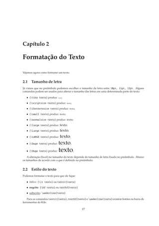 Capítulo 2

Formatação do Texto

Vejamos agora como formatar um texto.


2.1 Tamanho de letra
Já vimos que no preâmbulo podemos escolher o tamanho da letra entre 10pt, 11pt, 12pt. Alguns
comandos podem ser usados para alterar o tamanho das letras em uma determinada parte do texto:

   • {tiny texto} produz:   texto   ;

   • {scriptsize texto} produz:         texto;

   • {footnotesize texto} produz:          texto;

   • {small texto} produz: texto;

   • {normalsize texto} produz: texto;

   • {large texto} produz:    texto;
   • {Large texto} produz:    texto;
   • {LARGE texto} produz:    texto;
   • {huge texto} produz:   texto;
   • {Huge texto} produz:   texto;
    A alteração (local) no tamanho do texto depende do tamanho de letra ﬁxado no preâmbulo. Abaixo
os tamanhos de acordo com o que é deﬁnido no preâmbulo:


2.2 Estilo do texto
Podemos formatar o texto para que ele ﬁque:

   • itálico: {it texto} ou textit{texto}

   • negrito: {bf texto} ou textbf{texto}

   • subscrito: underline{texto}

    Para os comandos textit{texto}, textbf{texto} e underline{texto} existem botões na barra de
ferramentas do Kile.

                                                     17
 