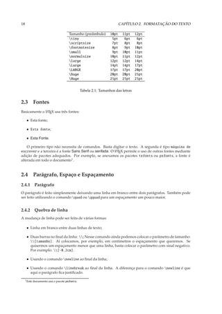 18                                                                       CAPÍTULO 2. FORMATAÇÃO DO TEXTO

                                       Tamanho (preâmbulo)        10pt    11pt    12pt
                                       tiny                       5pt     6pt     6pt
                                       scriptsize                 7pt     8pt     8pt
                                       footnotesize               8pt     9pt    10pt
                                       small                      9pt    10pt    11pt
                                       normalsize                10pt    11pt    12pt
                                       large                     12pt    12pt    14pt
                                       Large                     14pt    14pt    17pt
                                       LARGE                     17pt    17pt    20pt
                                       huge                      20pt    20pt    25pt
                                       Huge                      25pt    25pt    25pt


                                                Tabela 2.1: Tamanhos das letras


2.3 Fontes
Basicamente o L TEX usa três fontes:
              A


      • Esta fonte;

      • Esta fonte;

      • Esta Fonte.

    O primeiro tipo não necessita de comandos. Basta digitar o texto. A segunda é tipo máquina de
escrever e a terceira é a fonte Sans Serif ou serifada. O L TEX permite o uso de outras fontes mediante
                                                          A

adição de pacotes adequados. Por exemplo, se anexamos os pacotes txfonts ou pxfonts, a fonte é
alterada em todo o documento1 .



2.4 Parágrafo, Espaço e Espaçamento
2.4.1 Parágrafo
O parágrafo é feito simplesmente deixando uma linha em branco entre dois parágrafos. Também pode
ser feito utilizando o comando quad ou qquad para um espaçamento um pouco maior.


2.4.2 Quebra de linha
A mudança de linha pode ser feita de várias formas:

      • Linha em branco entre duas linhas de texto;

      • Duas barras no ﬁnal da linha: ; Nesse comando ainda podemos colocar o parâmetro de tamanho:
        [tamanho]. Aí colocamos, por exemplo, em centímetros o espaçamento que queremos. Se
        quisermos um espaçamento menor que uma linha, basta colocar o parâmetro com sinal negativo.
        Por exemplo: [-0.2cm].

      • Usando o comando newline ao ﬁnal da linha;

      • Usando o comando linebreak ao ﬁnal da linha. A diferença para o comando newline é que
        aqui o parágrafo ﬁca justiﬁcado.

     1 Este   documento usa o pacote pxfonts.
 
