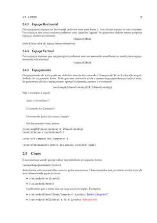2.5. CORES                                                                                    19

2.4.3 Espaço Horizontal
Para pequenos espaços na horizontal podemos usar uma barra . Isso dá um espaço de um caractere.
Para espaços um pouco maiores podemos usar quad ou qquad. Se quisermos deﬁnir nossos próprios
espaços, usamos o comando
                                        hspace{XXcm}
onde XX é o valor do espaço (em centímetros).

2.4.4 Espaço Vertical
Para espaços maiores que um parágrafo podemos usar um comando semelhante ao usado para espaça-
mento livre horizontal:
                                         vspace{XXcm}

2.4.5 Espaçamento
O espaçamento do texto pode ser deﬁnido através do comando linespread{fator} colocado no pré-
âmbulo do documento fonte. Note que esse comando adota o mesmo espaçamento para todo o texto.
Se quisermos alterar o espaçamento apenas localmente, usamos o o comando

                           setlength{baselineskip}{X.Ybaselineskip}

Veja o exemplo a seguir

   Salve o Corinthians!!


   O campeão dos Campeões!!

   Eternamente dentro dos nossos corações!

   No documento fonte, temos:

{setlength{baselineskip}{2.5baselineskip}
textit{Salve o Corinthians!!}

textit{O campeão dos Campeões!!}

textit{Eternamente dentro dos nossos corações!}par}


2.5 Cores
É necessário o uso do pacote color no preâmbulo da seguinte forma
usepackage[usenames]{color}
desta forma podemos escolher as cores pelos seus nomes. Dois comandos nos permitem mudar a cor de
uma determinada parte do texto:
   • textcolor{cor}{texto}
   • {color{cor}texto}
   Lembrando que o nome das cor deve estar em inglês. Exemplos:

   • textcolor{blue}{Timão Campeão!!!} produz: Timão Campeão!!!
   • textcolor{red}{Sobral é fria!} produz: Sobral é fria!
 