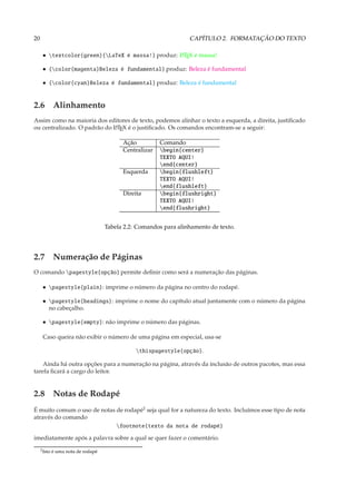 20                                                                 CAPÍTULO 2. FORMATAÇÃO DO TEXTO

      • textcolor{green}{LaTeX é massa!} produz: L TEX é massa!
                                                   A


      • {color{magenta}Beleza é fundamental} produz: Beleza é fundamental

      • {color{cyan}Beleza é fundamental} produz: Beleza é fundamental


2.6 Alinhamento
Assim como na maioria dos editores de texto, podemos alinhar o texto a esquerda, a direita, justiﬁcado
ou centralizado. O padrão do L TEX é o justiﬁcado. Os comandos encontram-se a seguir:
                             A


                                           Ação          Comando
                                           Centralizar   begin{center}
                                                         TEXTO AQUI!
                                                         end{center}
                                           Esquerda      begin{flushleft}
                                                         TEXTO AQUI!
                                                         end{flushleft}
                                           Direita       begin{flushright}
                                                         TEXTO AQUI!
                                                         end{flushright}


                                     Tabela 2.2: Comandos para alinhamento de texto.




2.7 Numeração de Páginas
O comando pagestyle{opção} permite deﬁnir como será a numeração das páginas.

      • pagestyle{plain}: imprime o número da página no centro do rodapé.

      • pagestyle{headings}: imprime o nome do capítulo atual juntamente com o número da página
        no cabeçalho.

      • pagestyle{empty}: não imprime o número das páginas.

      Caso queira não exibir o número de uma página em especial, usa-se

                                                thispagestyle{opção}.

    Ainda há outra opções para a numeração na página, através da inclusão de outros pacotes, mas essa
tarefa ﬁcará a cargo do leitor.


2.8 Notas de Rodapé
É muito comum o uso de notas de rodapé2 seja qual for a natureza do texto. Incluímos esse tipo de nota
através do comando
                             footnote{texto da nota de rodapé}

imediatamente após a palavra sobre a qual se quer fazer o comentário.
     2 Isto   é uma nota de rodapé
 