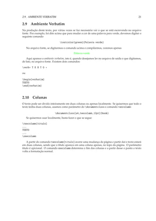 2.9. AMBIENTE VERBATIM                                                                             21

2.9 Ambiente Verbatim
Na produção deste texto, por várias vezes se faz necessário ver o que se está escrevendo no arquivo
fonte. Por exemplo, foi dito acima que para mudar a cor de uma palavra para verde, devemos digitar o
seguinte comando

                                  textcolor{green}{Palavra verde}

     No arquivo fonte, se digitarmos o comando acima e compilarmos, veremos apenas
                                              Palavra verde
   Aqui aparece o ambiente verbatim, isto é, quando desejamos ler no arquivo de saida o que digitamos,
de fato, no arquivo fonte. Existem dois comandos:

verb+ T E X T O +

ou

begin{verbatim}
TEXTO
end{verbatim}



2.10 Colunas
O texto pode ser divido inteiramente em duas colunas ou apenas localmente. Se quisermos que todo o
texto tenha duas colunas, usamos como parâmetro do documentclass o comando twocolumn:

                             documentclass[a4,twocolumn,12pt]{book}
     Se quisermos usar localmente, basta fazer o que se segue:

twocolumn[título]
...
TEXTO
...
onecolumn

    A partir do comando twocolumn[título] ocorre uma mudança de página e partir daí o texto estará
em duas colunas, sendo que o título aparece em uma coluna apenas, no topo da página. O parâmetro
título é opicional. O comando onecolumn determina o ﬁm das colunas e a partir desse o ponto o texto
volta a formatação normal.
 