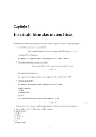 Capítulo 3

Inserindo fórmulas matemáticas

As fórmulas matemáticas são digitadas de uma maneira especial. Temos as seguintes opções:

  1. Fórmula junto ao texto, na mesma linha:

                   Uma equação do primeiro grau é uma expressão da forma ax + b = 0.

     No arquivo fonte, digitamos:

     Uma equação do segundo grau é uma expressão da forma $ax+b=0$.

  2. Fórmula centralizada, em uma nova linha:

                        Uma equação do primeiro grau é uma expressão da forma

                                                ax + b = 0

     No arquivo fonte digitamos,

     Uma equação do segundo grau é uma expressão da forma $$ax+b=0$$

  3. Fórmulas Numeradas:

     Uma equação do segundo grau é uma expressão da forma

     begin{equation}
      ax+b=0
     end{equation}

     Teremos:
     Uma equação do segundo grau é uma expressão da forma

                                                ax + b = 0                                  (3.1)

   Se quisermos escrever uma seqüência de equações, podemos usar o ambiente eqnarray
Se na equação $3x+y=2$ fizermos $x=1$, teremos:
begin{eqnarray}
3x+y=2
y=2-3x
y=2-3.(1)
y=2-3
y=-1
end{eqnarray}

                                                23
 