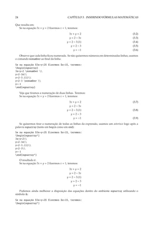 24                                          CAPÍTULO 3. INSERINDO FÓRMULAS MATEMÁTICAS

Que resulta em:
  Se na equação 3x + y = 2 ﬁzermos x = 1, teremos:

                                              3x + y = 2                                     (3.2)
                                              y = 2 − 3x                                     (3.3)
                                            y = 2 − 3.(1)                                    (3.4)
                                               y=2−3                                         (3.5)
                                                 y = −1                                      (3.6)

   Observe que cada linha ﬁcou numerada. Se não quisermos números em determinadas linhas, usamos
o comando nonumber ao ﬁnal da linha:

Se na equação $3x+y=2$ fizermos $x=1$, teremos:
begin{eqnarray}
3x+y=2 nonumber 
y=2-3x
y=2-3.(1)
y=2-3 nonumber 
y=-1
end{eqnarray}

     Veja que tiramos a numeração de duas linhas. Teremos:
     Se na equação 3x + y = 2 ﬁzermos x = 1, teremos:

                                              3x + y = 2                                     (3.7)
                                              y = 2 − 3x
                                            y = 2 − 3.(1)                                    (3.8)
                                               y=2−3
                                                y = −1                                       (3.9)

   Se quisermos tirar a numeração de todas as linhas da expressão, usamos um asterisco logo após a
palavra eqnarray (tanto em begin como em end):
Se na equação $3x+y=2$ fizermos $x=1$, teremos:
begin{eqnarray*}
3x+y=2
y=2-3x
y=2-3.(1)
y=2-3
y=-1
end{eqnarray*}
     O resultado é:
     Se na equação 3x + y = 2 ﬁzermos x = 1, teremos:

                                              3x + y = 2
                                              y = 2 − 3x
                                            y = 2 − 3.(1)
                                               y=2−3
                                                y = −1

   Podemos ainda melhorar a disposição das equações dentro do ambiente eqnarray utilizando o
símbolo &:

Se na equação $3x+y=2$ fizermos $x=1$, teremos:
begin{eqnarray*}
 