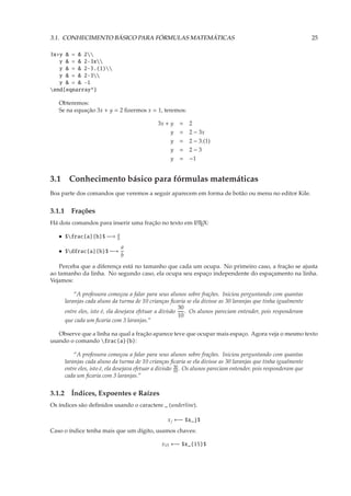 3.1. CONHECIMENTO BÁSICO PARA FÓRMULAS MATEMÁTICAS                                                               25

3x+y & = & 2
   y & = & 2-3x
   y & = & 2-3.(1)
   y & = & 2-3
   y & = & -1
end{eqnarray*}

   Obteremos:
   Se na equação 3x + y = 2 ﬁzermos x = 1, teremos:

                                              3x + y   = 2
                                                   y   = 2 − 3x
                                                   y   = 2 − 3.(1)
                                                   y   = 2−3
                                                   y   = −1


3.1 Conhecimento básico para fórmulas matemáticas
Boa parte dos comandos que veremos a seguir aparecem em forma de botão ou menu no editor Kile.


3.1.1 Frações
Há dois comandos para inserir uma fração no texto em L TEX:
                                                     A


                            a
   • $frac{a}{b}$ −→       b

                                a
   • $dfrac{a}{b}$ −→
                                b
   Perceba que a diferença está no tamanho que cada um ocupa. No primeiro caso, a fração se ajusta
ao tamanho da linha. No segundo caso, ela ocupa seu espaço independente do espaçamento na linha.
Vejamos:

         “A professora começou a falar para seus alunos sobre frações. Iniciou perguntando com quantas
     laranjas cada aluno da turma de 10 crianças ﬁcaria se ela divisse as 30 laranjas que tinha igualmente
                                                        30
     entre eles, isto é, ela desejava efetuar a divisão    . Os alunos pareciam entender, pois responderam
                                                        10
     que cada um ﬁcaria com 3 laranjas.”

   Observe que a linha na qual a fração aparece teve que ocupar mais espaço. Agora veja o mesmo texto
usando o comando frac{a}{b}:

         “A professora começou a falar para seus alunos sobre frações. Iniciou perguntando com quantas
     laranjas cada aluno da turma de 10 crianças ﬁcaria se ela divisse as 30 laranjas que tinha igualmente
     entre eles, isto é, ela desejava efetuar a divisão 30 . Os alunos pareciam entender, pois responderam que
                                                        10
     cada um ﬁcaria com 3 laranjas.”


3.1.2 Índices, Expoentes e Raízes
Os índices são deﬁnidos usando o caractere _ (underline).

                                                  x j ←− $x_j$
Caso o índice tenha mais que um dígito, usamos chaves:

                                               x15 ←− $x_{15}$
 