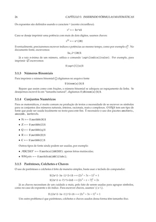 26                                           CAPÍTULO 3. INSERINDO FÓRMULAS MATEMÁTICAS

Os expoentes são deﬁnidos usando o caractere ^ (acento circunﬂexo).

                                              xn ←− $x^n$

Caso se deseje imprimir uma potência com mais de dois dígitos, usamos chaves:

                                             x20 ←− x^{20}

Eventualmente, precisaremos escrever índices e potências ao mesmo tempo, como por exemplo a20 . No
                                                                                           2
documento fonte, escrevemos:
                                            $a_2^{20}$
   Já a raiz n-ésima de um número, utiliza o comando sqrt[índice]{valor}. Por exemplo, para
          √
imprimir 5 x escrevemos
                                             $sqrt[5]{x}$

3.1.3 Números Binomiais
                                   a
Para imprimir o número binomial    b   digitamos no arquivo fonte
                                            $binom{a}{b}$
   Repare que assim como com frações, o número binomial se adequou ao espaçamento da linha. Se
desejarmos escrevê-lo em “tamanho natural”, digitamos $dbinom{a}{b}$.

3.1.4 Conjuntos Numéricos
Para os matemáticos, é muito comum na produção de textos a necessidade de se escrever os símbolos
para os conjuntos dos números naturais, inteiros, racionais, reais e complexos. O L TEX tem um tipo de
                                                                                  A

fonte que pode ser usada localmente no texto para este ﬁm. É necessário o uso dos pacotes amsfonts,
amssymb, mathrsfs.

     • N ←− $mathbb{N}$
     • Z ←− $mathbb{Z}$
     • Q ←− $mathbb{q}$
     • R ←− $mathbb{R}$
     • C ←− $mathbb{C}$

     Outros tipos de fonte ainda podem ser usadas, por exemplo:

     • ABCDEF ←− $mathcal{ABCDEF}: apenas letras maiúsculas;
     • ABC abc ←− $mathfrak{ABC123abc};

3.1.5 Parênteses, Colchetes e Chaves
O uso de parênteses e colchetes é feito de maneira simples, basta usar o teclado do computador:

                              $(2x^2-3x-1)^2=1$ −→ (2x2 − 3x − 1)2 = 1
                              $[2x^2-x-7)^5=2x$ −→ [2x2 − x − 7]5 = 2x
   Já as chaves necessitam de um cuidado a mais, pelo fato de serem usadas para agrupar símbolos,
como no caso do expoente e do índice. Para escrever chaves, usamos { e }.

                             ${2x^2-3x-1}^2=1$ −→ {2x2 − 3x − 1}2 = 1
     Um outro problema é que parênteses, colchetes e chaves usados dessa forma têm tamanho ﬁxo.
 
