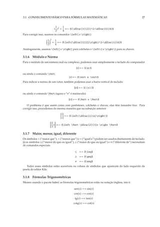 3.1. CONHECIMENTO BÁSICO PARA FÓRMULAS MATEMÁTICAS                                                27


                            1    1
                           ( )2 = ←− $(dfrac{1}{2})^2=dfrac{1}{4}$
                            2    4
Para corrigir isso, usamos os comandos left( e right):
                        2
                    1           1
                            =     ←− $left(dfrac{1}{2}right)^2=dfrac{1}{4}$
                    2           4
Analogamente, usamos left[ e right] para colchetes e left{ e right} para as chaves.

3.1.6 Módulo e Norma
Para o módulo de um número real ou complexo, podemos usar simplesmente o teclado do computador

                                               |x| ←− $|x|$

ou ainda o comando vert.
                                          |x| ←− $vert x vert$
Para indicar a norma de um vetor, também podemos usar a barra vertical do teclado:

                                             ||v|| ←− $||v||$

ou ainda o comando Vert (agora o “v” é maiúsculo).

                                          v ←− $Vert v Vert$

   O problema é que assim como com parênteses, colchetes e chaves, elas têm tamanho ﬁxo. Para
corrigir isso, procedemos da mesma maneira que na subseção anterior:

                                    1
                                      ←− $left|dfrac{1}{x}right|$
                                    x
                            2
                              v ←− $left Vert dfrac{2}{3}v right Vert$
                            3

3.1.7 Maior, menor, igual, diferente
Os símbolos > (“maior que”), < (“menor que”) e = (“igual a”) podem ser usados diretamente do teclado.
Já os simbolos ≤ (“menor do que ou igual”), ≥ (“maior do que ou igual”) e (“diferente de”) necessitam
de comandos especiais:

                                              ≤   ←− $leq$
                                              ≥   ←− $geq$
                                                  ←− $neq$
   Todos esses símbolos estão acessíveis na coluna de símbolos que aparecem do lado esquerdo da
janela do editor Kile.

3.1.8 Fórmulas Trigonométricas
Mesmo usando o pacote babel as fórmulas trigonométricas estão na notação inglesa, isto é:

                                             sen(x) −→ sin(x)
                                             cos(x) −→ cos(x)
                                              tg(x) −→ tan(x)
                                             cotg(x) −→ cot(x)
 