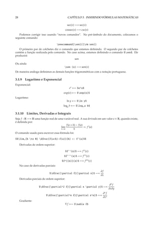 28                                             CAPÍTULO 3. INSERINDO FÓRMULAS MATEMÁTICAS

                                              sec(x) −→ sec(x)
                                             cossec(x) −→ csc(x)
   Podemos corrigir isso usando “novos comandos”. No pré-âmbulo do documento, colocamos o
seguinte comando:

                                      newcommand{sen}{{rm sen}}
   O primeiro par de colchetes diz o comando que estamos deﬁnindo. O segundo par de colchetes
contém a função realizada pelo comando. No caso acima, estamos deﬁnindo o comando $sen$. Ele
produzirá
                                              sen
Ou ainda
                                           sen (x) −→ sen(x)
De maneira análoga deﬁnimos as demais funções trigonométricas com a notação portuguesa.

3.1.9 Logaritmo e Exponencial
Exponencial:
                                                ex ←− $e^x$
                                          exp(x) ←− $exp(x)$
Logaritmo:
                                              ln y ←− $ln y$
                                          loga b ←− $log_a b$

3.1.10 Limites, Derivadas e Integrais
Seja f : R −→ R uma função real de uma variável real. A sua derivada em um valor a ∈ R, quando existe,
é deﬁnida por:
                                         f (a + h) − f (a)
                                     lim                   =: f ′ (a)
                                     h→0         h
O comando usado para escrever essa fórmula foi:

$$lim_{h to 0} dfrac{f(a+h)-f(a)}{h} =: f’(a)$$

     Derivadas de ordem superior:

                                             $f’’(x)$ −→ f ′′ (x)
                                           $f’’’(x)$ −→ f ′′′ (x)
                                         $f^{(n)}(x)$ −→ f (n) (x)
     No caso de derivadas parciais:

                                                                      ∂f
                             $dfrac{partial f}{partial x}$ −→
                                                                      ∂x
     Derivadas parciais de ordem superior:

                                                                                ∂2 f
                     $dfrac{partial^2 f}{partial x partial y}$ −→
                                                                               ∂x∂y
                                                                        ∂n f
                           $dfrac{partial^n f}{partial x^n}$ −→
                                                                        ∂xn
     Gradiente:
                                             ∇ f ←− $nabla f$
 