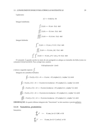 3.1. CONHECIMENTO BÁSICO PARA FÓRMULAS MATEMÁTICAS                                            29

   Laplaciano:

                                                                ∆ f ←− $Delta f$
   Integral indeﬁnida:

                                                            f (x)dx ←− $int f(x) dx$


                                                             f (x)dx ←− $iint f(x) dx$


                                                             f (x)dx ←− $iiint f(x) dx$

   Integral deﬁnida:
                                                  15
                                                       f (x)dx ←− $int_1^{15} f(x) dx$
                                              1


                                                           f (x)dx ←− $iint_{A} f(x) dx$
                                                       A
                                  b           d
                                                   f (x)dx ←− $int_a^b int_c^d f(x) dx$
                              a           c

   O comando quando escrito no meio de um parágrafo se adequa ao tamanho da linha (como no
comando $frac{a}{b}$). Para corrigir isso, usamos

                                                             $displaystyle int$

e temos o seguinte aspecto:           .
   Integrais em caminhos fechados:

                       < F(α(t)), α′ (t) > dt ←− $oint <F(alpha(t)),alpha’(t)>dt$


             < F(α(t)), α′ (t) > dt ←− $ointctrclockwise <F(alpha(t)),alpha’(t)>dt$


                 < F(α(t)), α′ (t) > dt ←− $ointclockwise <F(alpha(t)),alpha’(t)>dt$


             < F(α(t)), α′ (t) > dt ←− $oiintctrclockwise <F(alpha(t)),alpha’(t)>dt$


                 < F(α(t)), α′ (t) > dt ←− $oiintclockwise <F(alpha(t)),alpha’(t)>dt$

OBSERVAÇÃO: As quatro últimas integrais não “funcionam” se não usarmos o pacote pxfonts


3.1.11 Somatórios, produtórios
Somatório:
                                              20
                                                   n2        ←−     $sum_{n=1}^{20} n^2$
                                          n=1
                                      ∞
                                              n2           ←−     $sum_{n=1}^{infty} n^2$
                                  n=1
 