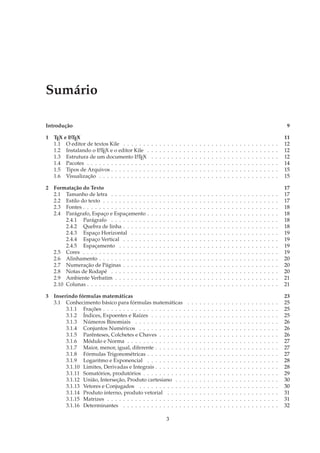 Sumário

Introdução                                                                                                                                                                          9

1 TEX e L TEX
        A                                                                                                                                                                          11
  1.1 O editor de textos Kile . . . . . . .        .   .   .   .   .   .   .   .   .   .   .   .   .   .   .   .   .   .   .   .   .   .   .   .   .   .   .   .   .   .   .   .   12
  1.2 Instalando o L TEX e o editor Kile .
                    A                              .   .   .   .   .   .   .   .   .   .   .   .   .   .   .   .   .   .   .   .   .   .   .   .   .   .   .   .   .   .   .   .   12
  1.3 Estrutura de um documento L TEX A            .   .   .   .   .   .   .   .   .   .   .   .   .   .   .   .   .   .   .   .   .   .   .   .   .   .   .   .   .   .   .   .   12
  1.4 Pacotes . . . . . . . . . . . . . . . .      .   .   .   .   .   .   .   .   .   .   .   .   .   .   .   .   .   .   .   .   .   .   .   .   .   .   .   .   .   .   .   .   14
  1.5 Tipos de Arquivos . . . . . . . . . .        .   .   .   .   .   .   .   .   .   .   .   .   .   .   .   .   .   .   .   .   .   .   .   .   .   .   .   .   .   .   .   .   15
  1.6 Visualização . . . . . . . . . . . . .       .   .   .   .   .   .   .   .   .   .   .   .   .   .   .   .   .   .   .   .   .   .   .   .   .   .   .   .   .   .   .   .   15

2 Formatação do Texto                                                                                                                                                              17
  2.1 Tamanho de letra . . . . . . . . .       .   .   .   .   .   .   .   .   .   .   .   .   .   .   .   .   .   .   .   .   .   .   .   .   .   .   .   .   .   .   .   .   .   17
  2.2 Estilo do texto . . . . . . . . . . .    .   .   .   .   .   .   .   .   .   .   .   .   .   .   .   .   .   .   .   .   .   .   .   .   .   .   .   .   .   .   .   .   .   17
  2.3 Fontes . . . . . . . . . . . . . . . .   .   .   .   .   .   .   .   .   .   .   .   .   .   .   .   .   .   .   .   .   .   .   .   .   .   .   .   .   .   .   .   .   .   18
  2.4 Parágrafo, Espaço e Espaçamento          .   .   .   .   .   .   .   .   .   .   .   .   .   .   .   .   .   .   .   .   .   .   .   .   .   .   .   .   .   .   .   .   .   18
       2.4.1 Parágrafo . . . . . . . . .       .   .   .   .   .   .   .   .   .   .   .   .   .   .   .   .   .   .   .   .   .   .   .   .   .   .   .   .   .   .   .   .   .   18
       2.4.2 Quebra de linha . . . . . .       .   .   .   .   .   .   .   .   .   .   .   .   .   .   .   .   .   .   .   .   .   .   .   .   .   .   .   .   .   .   .   .   .   18
       2.4.3 Espaço Horizontal . . . .         .   .   .   .   .   .   .   .   .   .   .   .   .   .   .   .   .   .   .   .   .   .   .   .   .   .   .   .   .   .   .   .   .   19
       2.4.4 Espaço Vertical . . . . . .       .   .   .   .   .   .   .   .   .   .   .   .   .   .   .   .   .   .   .   .   .   .   .   .   .   .   .   .   .   .   .   .   .   19
       2.4.5 Espaçamento . . . . . . .         .   .   .   .   .   .   .   .   .   .   .   .   .   .   .   .   .   .   .   .   .   .   .   .   .   .   .   .   .   .   .   .   .   19
  2.5 Cores . . . . . . . . . . . . . . . .    .   .   .   .   .   .   .   .   .   .   .   .   .   .   .   .   .   .   .   .   .   .   .   .   .   .   .   .   .   .   .   .   .   19
  2.6 Alinhamento . . . . . . . . . . . .      .   .   .   .   .   .   .   .   .   .   .   .   .   .   .   .   .   .   .   .   .   .   .   .   .   .   .   .   .   .   .   .   .   20
  2.7 Numeração de Páginas . . . . . .         .   .   .   .   .   .   .   .   .   .   .   .   .   .   .   .   .   .   .   .   .   .   .   .   .   .   .   .   .   .   .   .   .   20
  2.8 Notas de Rodapé . . . . . . . . .        .   .   .   .   .   .   .   .   .   .   .   .   .   .   .   .   .   .   .   .   .   .   .   .   .   .   .   .   .   .   .   .   .   20
  2.9 Ambiente Verbatim . . . . . . . .        .   .   .   .   .   .   .   .   .   .   .   .   .   .   .   .   .   .   .   .   .   .   .   .   .   .   .   .   .   .   .   .   .   21
  2.10 Colunas . . . . . . . . . . . . . . .   .   .   .   .   .   .   .   .   .   .   .   .   .   .   .   .   .   .   .   .   .   .   .   .   .   .   .   .   .   .   .   .   .   21

3 Inserindo fórmulas matemáticas                                                                                                                                                   23
  3.1 Conhecimento básico para fórmulas matemáticas                                    .   .   .   .   .   .   .   .   .   .   .   .   .   .   .   .   .   .   .   .   .   .   .   25
       3.1.1 Frações . . . . . . . . . . . . . . . . . . . . .                         .   .   .   .   .   .   .   .   .   .   .   .   .   .   .   .   .   .   .   .   .   .   .   25
       3.1.2 Índices, Expoentes e Raízes . . . . . . . . .                             .   .   .   .   .   .   .   .   .   .   .   .   .   .   .   .   .   .   .   .   .   .   .   25
       3.1.3 Números Binomiais . . . . . . . . . . . . .                               .   .   .   .   .   .   .   .   .   .   .   .   .   .   .   .   .   .   .   .   .   .   .   26
       3.1.4 Conjuntos Numéricos . . . . . . . . . . . .                               .   .   .   .   .   .   .   .   .   .   .   .   .   .   .   .   .   .   .   .   .   .   .   26
       3.1.5 Parênteses, Colchetes e Chaves . . . . . . .                              .   .   .   .   .   .   .   .   .   .   .   .   .   .   .   .   .   .   .   .   .   .   .   26
       3.1.6 Módulo e Norma . . . . . . . . . . . . . . .                              .   .   .   .   .   .   .   .   .   .   .   .   .   .   .   .   .   .   .   .   .   .   .   27
       3.1.7 Maior, menor, igual, diferente . . . . . . . .                            .   .   .   .   .   .   .   .   .   .   .   .   .   .   .   .   .   .   .   .   .   .   .   27
       3.1.8 Fórmulas Trigonométricas . . . . . . . . . .                              .   .   .   .   .   .   .   .   .   .   .   .   .   .   .   .   .   .   .   .   .   .   .   27
       3.1.9 Logaritmo e Exponencial . . . . . . . . . .                               .   .   .   .   .   .   .   .   .   .   .   .   .   .   .   .   .   .   .   .   .   .   .   28
       3.1.10 Limites, Derivadas e Integrais . . . . . . . .                           .   .   .   .   .   .   .   .   .   .   .   .   .   .   .   .   .   .   .   .   .   .   .   28
       3.1.11 Somatórios, produtórios . . . . . . . . . . .                            .   .   .   .   .   .   .   .   .   .   .   .   .   .   .   .   .   .   .   .   .   .   .   29
       3.1.12 União, Interseção, Produto cartesiano . . .                              .   .   .   .   .   .   .   .   .   .   .   .   .   .   .   .   .   .   .   .   .   .   .   30
       3.1.13 Vetores e Conjugados . . . . . . . . . . . .                             .   .   .   .   .   .   .   .   .   .   .   .   .   .   .   .   .   .   .   .   .   .   .   30
       3.1.14 Produto interno, produto vetorial . . . . .                              .   .   .   .   .   .   .   .   .   .   .   .   .   .   .   .   .   .   .   .   .   .   .   31
       3.1.15 Matrizes . . . . . . . . . . . . . . . . . . . .                         .   .   .   .   .   .   .   .   .   .   .   .   .   .   .   .   .   .   .   .   .   .   .   31
       3.1.16 Determinantes . . . . . . . . . . . . . . . .                            .   .   .   .   .   .   .   .   .   .   .   .   .   .   .   .   .   .   .   .   .   .   .   32

                                                                   3
 
