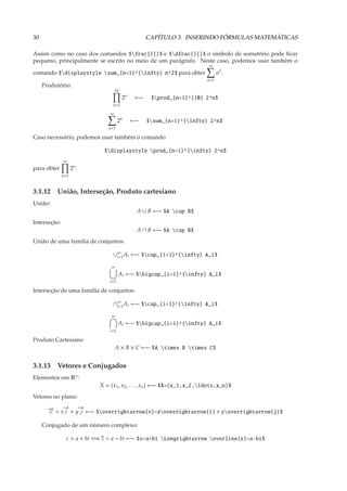 30                                                 CAPÍTULO 3. INSERINDO FÓRMULAS MATEMÁTICAS

Assim como no caso dos comandos $frac{}{}$ e $dfrac{}{}$ o símbolo de somatório pode ﬁcar
pequeno, principalmente se escrito no meio de um parágrafo. Neste caso, podemos usar também o
                                                                        ∞
comando $displaystyle sum_{n=1}^{infty} n^2$ para obter                   n2 .
                                                                       n=1
     Produtório:
                                   10
                                        2n    ←−    $prod_{n=1}^{10} 2^n$
                                n=1

                               ∞
                                     2n      ←−    $sum_{n=1}^{infty} 2^n$
                              n=1

Caso necessário, podemos usar também o comando

                            $displaystyle prod_{n=1}^{infty} 2^n$
              ∞
para obter          2n .
              n=1



3.1.12 União, Interseção, Produto cartesiano
União:
                                              A ∪ B ←− $A cup B$
Interseção:
                                              A ∩ B ←− $A cap B$
União de uma família de conjuntos:

                                ∪∞ Ai ←− $cup_{i=1}^{infty} A_i$
                                 i=1

                               ∞
                                     Ai ←− $bigcup_{i=1}^{infty} A_i$
                               i=1

Interseção de uma família de conjuntos:

                                ∩∞ Ai ←− $cap_{i=1}^{infty} A_i$
                                 i=1

                               ∞
                                     Ai ←− $bigcap_{i=1}^{infty} A_i$
                               i=1

Produto Cartesiano
                                   A × B × C ←− $A times B times C$


3.1.13 Vetores e Conjugados
Elementos em Rn :
                           X = (x1 , x2 , . . . , xn ) ←− $X=(x_1,x_2,ldots,x_n)$
Vetores no plano:

       → = x→ + y→ ←− $overrightarrow{v}=xoverrightarrow{i} + yoverrightarrow{j}$
       −
       v
            −
            i
                 −
                  j

     Conjugado de um número complexo:

               z = a + bi =⇒ z = a − bi ←− $z=a+bi Longrightarrow overline{z}=a-bi$
 