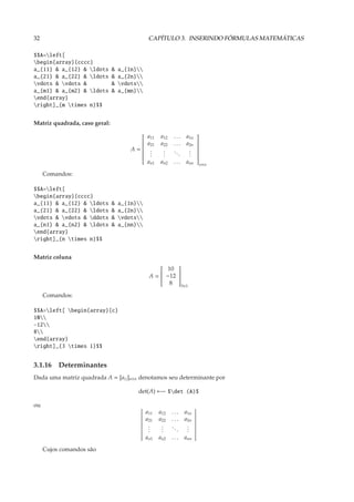 32                                             CAPÍTULO 3. INSERINDO FÓRMULAS MATEMÁTICAS

$$A=left[
begin{array}{cccc}
a_{11} & a_{12} & ldots       &   a_{1n}
a_{21} & a_{22} & ldots       &   a_{2n}
vdots & vdots &              &   vdots
a_{m1} & a_{m2} & ldots       &   a_{mn}
end{array}
right]_{m times n}$$


Matriz quadrada, caso geral:

                                              a11   a12    ...    a1n
                                                                       
                                                                       
                                              a21   a22    ...    a2n
                                         
                                                                       
                                                                        
                                                                       
                                       A=
                                                                       
                                               .     .             .
                                                                       
                                              .     .     ..      .
                                                                        
                                                                        
                                               .     .        .    .
                                         
                                                                       
                                                                        
                                         
                                                                       
                                                                        
                                              an1   an2    . . . ann
                                                                       
                                                                            n×n

     Comandos:

$$A=left[
begin{array}{cccc}
a_{11} & a_{12} & ldots       &   a_{1n}
a_{21} & a_{22} & ldots       &   a_{2n}
vdots & vdots & ddots       &   vdots
a_{n1} & a_{n2} & ldots       &   a_{nn}
end{array}
right]_{n times n}$$


Matriz coluna

                                                    10 
                                                        
                                               A =  −12 
                                                   
                                                        
                                                         
                                                   
                                                        
                                                         
                                                      8 3×1
                                                        

     Comandos:

$$A=left[ begin{array}{c}
10
-12
8
end{array}
right]_{3 times 1}$$


3.1.16 Determinantes
Dada uma matriz quadrada A = [ai j ]n×n denotamos seu determinante por

                                         det(A) ←− $det (A)$

ou
                                              a11   a12   ...     a1n
                                              a21   a22   ...     a2n
                                               .
                                               .     .
                                                     .    ..       .
                                                                   .
                                               .     .       .     .
                                              an1   an2   . . . ann

     Cujos comandos são
 