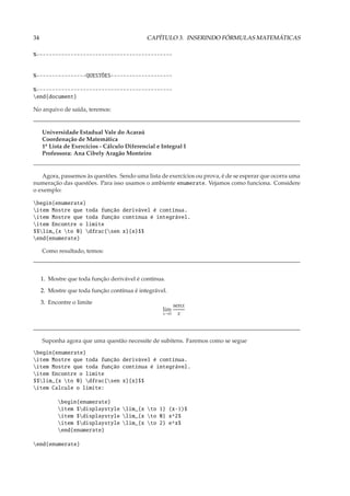 34                                            CAPÍTULO 3. INSERINDO FÓRMULAS MATEMÁTICAS

%--------------------------------------------


%----------------QUESTÕES--------------------

%--------------------------------------------
end{document}

No arquivo de saída, teremos:


     Universidade Estadual Vale do Acaraú
     Coordenação de Matemática
     1a Lista de Exercícios - Cálculo Diferencial e Integral I
     Professora: Ana Cibely Aragão Monteiro


   Agora, passemos às questões. Sendo uma lista de exercícios ou prova, é de se esperar que ocorra uma
numeração das questões. Para isso usamos o ambiente enumerate. Vejamos como funciona. Considere
o exemplo:

begin{enumerate}
item Mostre que toda função derivável é contínua.
item Mostre que toda função contínua é integrável.
item Encontre o limite
$$lim_{x to 0} dfrac{sen x}{x}$$
end{enumerate}

     Como resultado, temos:



     1. Mostre que toda função derivável é contínua.
     2. Mostre que toda função contínua é integrável.
     3. Encontre o limite
                                                          senx
                                                    lim
                                                    x→0     x



     Suponha agora que uma questão necessite de subitens. Faremos como se segue
begin{enumerate}
item Mostre que toda função derivável é contínua.
item Mostre que toda função contínua é integrável.
item Encontre o limite
$$lim_{x to 0} dfrac{sen x}{x}$$
item Calcule o limite:

           begin{enumerate}
           item $displaystyle lim_{x to 1} (x-1)$
           item $displaystyle lim_{x to 0} x^2$
           item $displaystyle lim_{x to 2} e^x$
           end{enumerate}

end{enumerate}
 