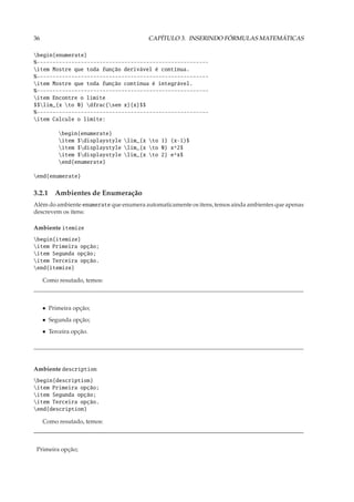 36                                       CAPÍTULO 3. INSERINDO FÓRMULAS MATEMÁTICAS

begin{enumerate}
%-------------------------------------------------------
item Mostre que toda função derivável é contínua.
%-------------------------------------------------------
item Mostre que toda função contínua é integrável.
%-------------------------------------------------------
item Encontre o limite
$$lim_{x to 0} dfrac{sen x}{x}$$
%-------------------------------------------------------
item Calcule o limite:

           begin{enumerate}
           item $displaystyle lim_{x to 1} (x-1)$
           item $displaystyle lim_{x to 0} x^2$
           item $displaystyle lim_{x to 2} e^x$
           end{enumerate}

end{enumerate}

3.2.1 Ambientes de Enumeração
Além do ambiente enumerate que enumera automaticamente os itens, temos ainda ambientes que apenas
descrevem os itens:

Ambiente itemize
begin{itemize}
item Primeira opção;
item Segunda opção;
item Terceira opção.
end{itemize}

     Como resutado, temos:



     • Primeira opção;
     • Segunda opção;
     • Terceira opção.




Ambiente description
begin{description}
item Primeira opção;
item Segunda opção;
item Terceira opção.
end{description}

     Como resutado, temos:



 Primeira opção;
 