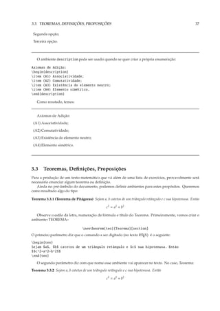 3.3. TEOREMAS, DEFINIÇÕES, PROPOSIÇÕES                                                                  37

 Segunda opção;
 Terceira opção.



   O ambiente description pode ser usado quando se quer criar a própria enumeração:

Axiomas de Adição:
begin{description}
item (A1) Associatividade;
item (A2) Comutatividade;
item (A3) Existência do elemento neutro;
item (A4) Elemento simétrico.
end{description}

   Como resutado, temos:


   Axiomas de Adição:
 (A1) Associatividade;
 (A2) Comutatividade;
 (A3) Existência do elemento neutro;
 (A4) Elemento simétrico.




3.3 Teoremas, Deﬁnições, Proposições
Para a produção de um texto matemático que vá além de uma lista de exercícios, provavelmente será
necessário enunciar algum teorema ou deﬁnição.
   Ainda no pré-âmbulo do documento, podemos deﬁnir ambientes para estes propósitos. Queremos
como resultado algo do tipo:

Teorema 3.3.1 (Teorema de Pitágoras) Sejam a, b catetos de um triângulo retângulo e c sua hipotenusa. Então

                                                c2 = a2 + b2

  Observe o estilo da letra, numeração da fórmula e título do Teorema. Primeiramente, vamos criar o
ambiente«TEOREMA»

                                 newtheorem{teo}{Teorema}[section]
O primeiro parâmetro diz que o comando a ser digitado (no texto L TEX) é o seguinte:
                                                                A


begin{teo}
Sejam $a$, $b$ catetos de um triângulo retângulo e $c$ sua hipotenusa. Então
$$c^2=a^2+b^2$$
end{teo}
   O segundo parâmetro diz com que nome esse ambiente vai aparecer no texto. No caso, Teorema:
Teorema 3.3.2 Sejam a, b catetos de um triângulo retângulo e c sua hipotenusa. Então

                                                c2 = a2 + b2
 