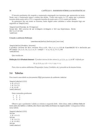 38                                               CAPÍTULO 3. INSERINDO FÓRMULAS MATEMÁTICAS

   O terceiro parâmetro diz respeito a numeração empregada nos teoremas que aparecerão no texto.
Neste caso, a numeração segue a ordem das seções. Como esta seção é a 3.3, segue que o primeiro
teorema desta seção será o 3.3.1, o segundo teorema da seção será o 3.3.2 e assim por diante.
   Se quisermos dar um nome ao teorema, basta digitar entre colchetes o nome desejado logo em
seguinda ao begin{teo}:

begin{teo}[Teorema de Pitágoras]
Sejam $a$, $b$ catetos de um triângulo retângulo e $c$ sua hipotenusa. Então
$$c^2=a^2+b^2$$
end{teo}

Criando o ambiente Deﬁnição

                                newtheorem{defin}{Definição}[section]

begin{defin}[Produto Interno]
O produto interno de dois vetores $(x,y,z)$, $(x_1,y_1,z_1)$ do $mathbb{R}^3$ é definido por
$$langle (x,y,z),(x_1,y_1,z_1) rangle = x.x_1+y.y_1+z.z_1$$
end{defin}

     Que resulta em

Deﬁnição 3.3.1 (Produto Interno) O produto interno de dois vetores (x, y, z), (x1 , y1 , z1 ) do R3 é deﬁnido por

                                     (x, y, z), (x1, y1 , z1 ) = x.x1 + y.y1 + z.z1

     Para criar os outros ambientes (Proposição, Lema, Corolário, etc.) procede-se da mesma forma.


3.4 Tabelas
Para inserir uma tabela no documento L TEX precisamos do ambiente tabular:
                                     A


begin{tabular}{lll}
 x & y & z
 1 & 2 & 3
-1 & 4 & 0
end{tabular}

     Estes comandos produzem
      x    y z
      1    2 3
      -1 4 0

   Observe que o parâmetro l alinha as colunas à esquerda (left). Além disso, entre a última linha de
texto antes da tabela e a tabela, deve haver uma linha em branco no arquivo fonte. Coloquemos linhas
nessa tabela:

begin{tabular}{lll}
hline
 x & y & z
hline
 1 & 2 & 3
-1 & 4 & 0
hline
end{tabular}
 