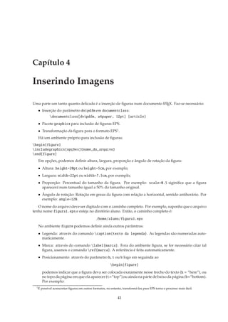 Capítulo 4

Inserindo Imagens

Uma parte um tanto quanto delicada é a inserção de ﬁguras num documento L TEX. Faz-se necessário:
                                                                        A

   • Inserção do parâmetro dvipdfm em documentclass:
             documentclass[dvipdfm, a4paper, 12pt] {article}
   • Pacote graphicx para inclusão de ﬁguras EPS.
   • Transformação da ﬁgura para o formato EPS1 .
   Há um ambiente próprio para inclusão de ﬁguras:
begin{figure}
includegraphics[opções]{nome_do_arquivo}
end{figure}
   Em opções, podemos deﬁnir altura, largura, proporção e ângulo de rotação da ﬁgura:
   • Altura: height=20pt ou height=5cm, por exemplo;
   • Largura: width=22pt ou width=7.5cm, por exemplo;
   • Proporção: Percentual do tamanho da ﬁgura. Por exemplo: scale=0.5 siginiﬁca que a ﬁgura
     aparecerá num tamanho igual a 50% do tamanho original.
   • Ângulo de rotação: Rotação em graus da ﬁgura com relação a horizontal, sentido antihorário. Por
     exemplo: angle=120.
   O nome do arquivo deve ser digitado com o caminho completo. Por exemplo, suponha que o arquivo
tenha nome figura1.eps e esteja no diretório aluno. Então, o caminho completo é:
                                                /home/aluno/figura1.eps
   No ambiente figure podemos deﬁnir ainda outros parâmtros:
   • Legenda: através do comando caption{texto da legenda}. As legendas são numeradas auto-
     maticamente.
   • Marca: através do comando label{marca}. Fora do ambiente ﬁgura, se for necessário citar tal
     ﬁgura, usamos o comando ref{marca}. A referência é feita automaticamente.
   • Posicionamento: através do parâmetro h, t ou b logo em seguinda ao
                                                          begin{figure}
        podemos indicar que a ﬁgura deva ser colocada exatamente nesse trecho do texto (h = “here”), ou
        no topo da página em que ela aparecer (t=“top”) ou ainda na parte de baixo da página (b=“bottom).
        Por exemplo:
  1É   possível acrescentar ﬁguras em outros formatos, no entanto, transformá-las para EPS torna o processo mais fácil.


                                                               41
 