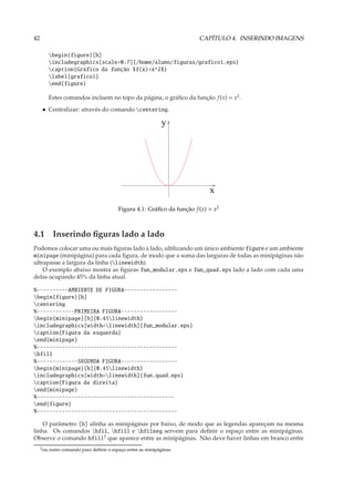 42                                                                        CAPÍTULO 4. INSERINDO IMAGENS

            begin{figure}[h]
            includegraphics[scale=0.7]{/home/aluno/figuras/grafico1.eps}
            caption{Gráfico da função $f(x)=x^2$}
            label{grafico1}
            end{figure}

            Estes comandos incluem no topo da página, o gráﬁco da função f (x) = x2 .
      • Centralizar: através do comando centering.

                                                              y




                                                                              x
                                           Figura 4.1: Gráﬁco da função f (x) = x2



4.1 Inserindo ﬁguras lado a lado
Podemos colocar uma ou mais ﬁguras lado a lado, ultilizando um único ambiente figure e um ambiente
minipage (minipágina) para cada ﬁgura, de modo que a soma das larguras de todas as minipáginas não
ultrapasse a largura da linha (linewidth).
    O exemplo abaixo mostra as ﬁguras fun_modular.eps e fun_quad.eps lado a lado com cada uma
delas ocupando 45% da linha atual.

%----------AMBIENTE DE FIGURA-----------------
begin{figure}[h]
centering
%------------PRIMEIRA FIGURA------------------
begin{minipage}[b]{0.45linewidth}
includegraphics[width=linewidth]{fun_modular.eps}
caption{Figura da esquerda}
end{minipage}
%---------------------------------------------
hfill
%-------------SEGUNDA FIGURA------------------
begin{minipage}[b]{0.45linewidth}
includegraphics[width=linewidth]{fun.quad.eps}
caption{Figura da direita}
end{minipage}
%--------------------------------------------
end{figure}
%---------------------------------------------

    O parâmetro [b] alinha as minipáginas por baixo, de modo que as legendas apareçam na mesma
linha. Os comandos hfil, hfill e hfilneg servem para deﬁnir o espaço entre as minipáginas.
Observe o comando hfill2 que aparece entre as minipáginas. Não deve haver linhas em branco entre
     2 ou   outro comando para deﬁnir o espaço entre as minipáginas
 