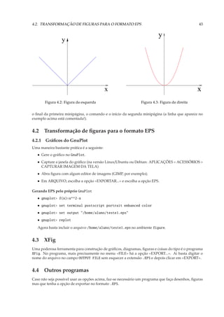 4.2. TRANSFORMAÇÃO DE FIGURAS PARA O FORMATO EPS                                                 43


                                                                          y
                 y




                                             x                                                  x
       Figura 4.2: Figura da esquerda                          Figura 4.3: Figura da direita


o ﬁnal da primeira minipágina, o comando e o início da segunda minipágina (a linha que aparece no
exemplo acima está comentada!).


4.2 Transformação de ﬁguras para o formato EPS
4.2.1 Gráﬁcos do GnuPlot
Uma maneira bastante prática é a seguinte:
   • Gere o gráﬁco no GnuPlot.
   • Capture a janela do gráﬁco (na versão Linux/Ubuntu ou Debian: APLICAÇÕES » ACESSÓRIOS »
     CAPTURAR IMAGEM DA TELA)
   • Abra ﬁgura com algum editor de imagens (GIMP, por exemplo);
   • Em ARQUIVO, escolha a opção «EXPORTAR...» e escolha a opção EPS.

Gerando EPS pelo próprio GnuPlot
   • gnuplot> f(x)=x**2-x
   • gnuplot> set terminal postscript portrait enhanced color
   • gnuplot> set output "/home/aluno/teste1.eps"
   • gnuplot> replot

   Agora basta incluir o arquivo /home/aluno/teste1.eps no ambiente figure.


4.3 XFig
Uma poderosa ferramenta para construção de gráﬁcos, diagramas, ﬁguras e coisas do tipo é o programa
XFig. No programa, mais precisamente no menu «FILE» há a opção «EXPORT...». Ai basta digitar o
nome do arquivo no campo OUTPUT FILE sem esquecer a extensão .EPS e depois clicar em «EXPORT».


4.4 Outros programas
Caso não seja possível usar as opções acima, faz-se necessário um programa que faça desenhos, ﬁguras
mas que tenha a opção de exportar no formato .EPS.
 
