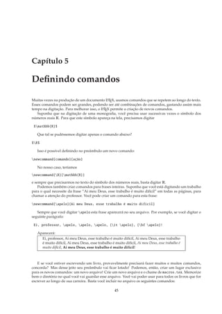 Capítulo 5

Deﬁnindo comandos

Muitas vezes na produção de um documento L TEX, usamos comandos que se repetem ao longo do texto.
                                              A

Esses comandos podem ser grandes, podendo ser até combinações de comandos, gastando assim mais
tempo na digitação. Para melhorar isso, o L TEX permite a criação de novos comandos.
                                          A

   Suponha que na digitação de uma monograﬁa, você precisa usar sucessivas vezes o símbolo dos
números reais R. Para que este símbolo apareça na tela, precisamos digitar

 $mathbb{R}$

   Que tal se pudéssemos digitar apenas o comando abaixo?

$R$

   Isso é possível deﬁnindo no preâmbulo um novo comando:

newcommand{comando}{ação}

   No nosso caso, teríamos

newcommand{R}{mathbb{R}}

e sempre que precisarmos no texto do símbolo dos números reais, basta digitar R.
    Podemos também criar comandos para frases inteiras. Suponha que você está digitando um trabalho
para o qual necessite da frase “Ai meu Deus, esse trabalho é muito difícil” em todas as páginas, para
chamar a atenção do professor. Você pode criar um comando para esta frase:

newcommand{apelo}{Ai meu Deus, esse trabalho é muito difícil}

   Sempre que você digitar apelo esta frase aparecerá no seu arquivo. Por exemplo, se você digitar o
seguinte parágrafo:

 Ei, professor, apelo, apelo, apelo, {it apelo}, {bf apelo}!

   Aparecerá:
     Ei, professor, Ai meu Deus, esse trabalho é muito difícil, Ai meu Deus, esse trabalho
     é muito difícil, Ai meu Deus, esse trabalho é muito difícil, Ai meu Deus, esse trabalho é
     muito difícil, Ai meu Deus, esse trabalho é muito difícil!



   E se você estiver escrevendo um livro, provavelmente precisará fazer muitos e muitos comandos,
concorda? Mas desse jeito seu preâmbulo vai ﬁcar lotado! Podemos, então, criar um lugar exclusivo
para os novos comandos: um novo arquivo! Crie um novo arquivo e o chame de macros.tex. Memorize
bem o diretório no qual você vai guardar esse arquivo. Você vai poder usar para todos os livros que for
escrever ao longo de sua carreira. Basta você incluir no arquivo os seguintes comandos:

                                                    45
 