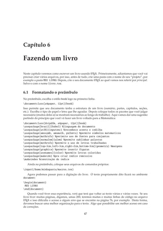 Capítulo 6

Fazendo um livro

Neste capítulo veremos como escrever um livro usando L TEX. Primeiramente, adiantamos que você vai
                                                            A

precisar criar vários arquivos, por isso, antes de tudo, crie uma pasta com o nome do seu “projeto”, por
exemplo a pasta MEU LIVRO. Depois, crie o seu documento L TEX ao qual vamos nos referir por principal.
                                                               A

Salve-o com o nome livro.tex.


6.1 Formatando o preâmbulo
No preâmbulo, escolha o estilo book logo na primeira linha.
documentclass[a4paper, 12pt]{book}
Isso permite que seu documento tenha a estrutura de um livro (sumário, partes, capítulos, seções,
etc.). Escolha o tipo de papel e letra que lhe agradar. Depois coloque todos os pacotes que você julgar
necessário (muitos deles só se mostram necessários ao longo do trabalho). Aqui vamos dar uma sugestão
partindo do princípio que você vá fazer um livro voltado para a Matemática:
documentclass[dvipdfm, a4paper, 12pt]{book}
usepackage[brazil]{babel} %linguagem do documento
usepackage[utf8]{inputenc} %reconhece acento e cedilha
usepackage{amssymb, amsmath, pxfonts} %permite simbolos matematicos
usepackage{mathrsfs} %perimite uso de fontes para conjuntos
usepackage[normalem]{ulem} %permite sublinhar palavras
usepackage{mathrsfs} %permite o uso de letras trabalhadas
usepackage[top=3cm,left=3cm,right=2cm,bottom=3cm]{geometry} %margens
usepackage{graphicx} %permite inserir figuras
usepackage[usenames]{color} %permite letras coloridas
usepackage{makeidx} %pra criar índice remissivo
makeindex %construção do índice
   Ainda no preâmbulo, coloque seus arquivos de comandos próprios:
input{/home/minhapasta/macros.tex}
   Agora podemos passar para a digitação do livro. O texto propriamente dito ﬁcará no ambiente
document:
begin{document}
 MEU LIVRO
end{document}
    Quando você tiver essa experiência, verá que terá que voltar ao texto várias e várias vezes. Se seu
livro tiver muitas páginas, digamos, umas 200, teremos muitas e muitas linhas de código no arquivo
L TEX e isso diﬁculta o acesso a algum erro que se encontre na página 76, por exemplo. Desta forma,
 A

devemos buscar uma melhor organização para o texto. Algo que possibilite um melhor acesso em caso
de correções.

                                                  47
 