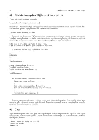 48                                                             CAPÍTULO 6. FAZENDO UM LIVRO

6.2 Divisão do arquivo L TEX em vários arquivos
                       A

Vimos anteriormente que o comando

input{/home/minhapasta/macros.tex}

faz com que o documento L TEX “enxergue” os comandos que se encontram no seu arquivo macros.tex.
                        A

Um comando que faz algo parecido, mas com textos é o comando:

include{nome_do_arquivo.tex}

   Dentro do seu documento L TEX, no ambiente {document}, no momento em que aparece o comando
                              A

include{nome_do_arquivo.tex} o processamento vai imediatamente buscar o texto que se encontra
em tal arquivo. Por exemplo, suponha que no arquivo capitulo1.tex Você digitou:

Este será o primeiro capítulo do meu livro.
Será um livro mais famoso que o livro de Euclides.

     Já no seu documento L TEX, o principal, você tem:
                         A


%---------
PREAMBULO
%---------

begin{document}

Estou escrevendo um livro...
include{capitulo1.tex}
Tenho certeza que vou chegar lá!

end{document}


     Ao processar o texto, o resultado obtido, será
       Estou escrevendo um livro...
       .
       .
       .
        Este será o primeiro capítulo do meu livro.
        Será um livro mais famoso que o livro de Euclides.
        .
        .
        .
        Tenho certeza que vou chegar lá!



   Onde no lugar das reticências verticais, ocorre uma mudança de página. Vale ressaltar ainda que,
caso você salve este arquivo numa pasta diferente do arquivo principal, deve ser especiﬁcado o caminho
completo do arquivo que será incluido.


6.3 Capa
Aqui daremos apenas uma idéia, para uma capa simples. Com o tempo você será capaz de fazer capas
espetaculares, inclusive com ﬁguras. Crie um arquivo com o nome capa.tex e salve na mesma pasta do
seu arquivo principal.

title{{Huge Meu primeiro Livro}}
author{Eu mesmo}
maketitle
 