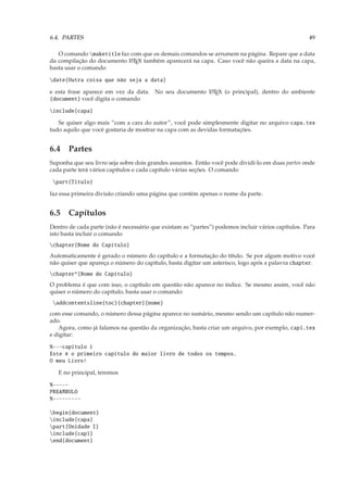 6.4. PARTES                                                                                        49

   O comando maketitle faz com que os demais comandos se arrumem na página. Repare que a data
da compilação do documento L TEX também aparecerá na capa. Caso você não queira a data na capa,
                            A

basta usar o comando

date{Outra coisa que não seja a data}

e esta frase aparece em vez da data. No seu documento L TEX (o principal), dentro do ambiente
                                                      A

{document} você digita o comando

include{capa}

   Se quiser algo mais “com a cara do autor”, você pode simplesmente digitar no arquivo capa.tex
tudo aquilo que você gostaria de mostrar na capa com as devidas formatações.


6.4 Partes
Suponha que seu livro seja sobre dois grandes assuntos. Então você pode dividí-lo em duas partes onde
cada parte terá vários capítulos e cada capítulo várias seções. O comando

 part{Título}

faz essa primeira divisão criando uma página que contém apenas o nome da parte.


6.5 Capítulos
Dentro de cada parte (não é necessário que existam as “partes”) podemos incluir vários capítulos. Para
isto basta incluir o comando
chapter{Nome do Capítulo}
Automaticamente é gerado o número do capítulo e a formatação do título. Se por algum motivo você
não quiser que apareça o número do capítulo, basta digitar um asterisco, logo após a palavra chapter.
chapter*{Nome do Capítulo}
O problema é que com isso, o capítulo em questão não aparece no índice. Se mesmo assim, você não
quiser o número do capítulo, basta usar o comando:
 addcontentsline{toc}{chapter}{nome}
com esse comando, o número dessa página aparece no sumário, mesmo sendo um capítulo não numer-
ado.
    Agora, como já falamos na questão da organização, basta criar um arquivo, por exemplo, cap1.tex
e digitar:

%---capitulo 1
Este é o primeiro capítulo do maior livro de todos os tempos.
O meu Livro!

   E no principal, teremos

%-----
PREAMBULO
%---------

begin{document}
include{capa}
part{Unidade I}
include{cap1}
end{document}
 