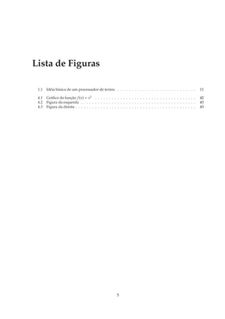Lista de Figuras

 1.1   Idéia básica de um processador de textos. . . . . . . . . . . . . . . . . . . . . . . . . . . . .         11

 4.1   Gráﬁco da função f (x) = x2 . . . . . . . . . . . . . . . . . . . . . . . . . . . . . . . . . . . .       42
 4.2   Figura da esquerda . . . . . . . . . . . . . . . . . . . . . . . . . . . . . . . . . . . . . . . . .      43
 4.3   Figura da direita . . . . . . . . . . . . . . . . . . . . . . . . . . . . . . . . . . . . . . . . . . .   43




                                                       5
 