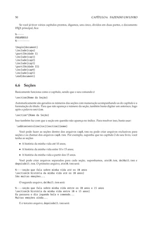 50                                                             CAPÍTULO 6. FAZENDO UM LIVRO

    Se você já tiver vários capítulos prontos, digamos, uns cinco, dividos em duas partes, o documento
L TEX principal, ﬁca:
A


%-----
PREAMBULO
%---------

begin{document}
include{capa}
part{Unidade I}
include{cap1}
include{cap2}
include{cap3}
part{Unidade II}
include{cap4}
include{cap5}
end{document}


6.6 Seções
Basicamente funciona como o capítulo, sendo que o seu comando é

section{Nome da Seção}

Automaticamente são gerados os números das seções com numeração acompanhando as do capítulo e a
formatação do título. Para que não apareça o número da seção, também basta digitar um asterisco, logo
após a palavra section.

section*{Nome da Seção}

Isso também faz com que a seção em questão não apareça no índice. Para resolver isso, basta usar:

 addcontentsline{toc}{section}{nome}

   Você pode fazer as seções dentro dos arquivos capX.tex ou pode criar arquivos exclusivos para
seções e os chamar dos arquivos capX.tex. Por exemplo, suponha que no capítulo 2 do seu livro, você
tenha as seções

     • A história da minha vida até 10 anos;

     • A história da minha vida entre 10 e 15 anos;

     • A história da minha vida a partir dos 15 anos.

   Você pode criar arquivos separados para cada seção, suponhamos, ate10.tex, de10a15.tex e
depoisde15.tex. O primeiro arquivo, ate10.tex será:

%----seção que fala sobre minha vida até os 10 anos
section{A história da minha vida até os 10 anos}
São muitas emoções...

     O segundo arquivo, de10a15.tex será:

%----seção que fala sobre minha vida entre os 10 anos e 15 anos
section{A história da minha vida entre 10 e 15 anos}
Eu passava o dia jogando bola e comendo...
Muitas emoções ainda...

     E o terceiro arquivo, depoisde15.tex será:
 