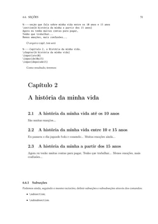 6.6. SEÇÕES                                                                                   51

%----seção que fala sobre minha vida entre os 10 anos e 15 anos
section{A história da minha a partir dos 15 anos}
Agora eu tenho muitas contas para pagar,
Tenho que trabalhar...
Menos emoções, mais confusões...

   O arquivo cap2.tex será

%----Capítulo 2, a História da minha vida.
chapter{A história da minha vida}
input{ate10}
input{de10a15}
input{depoisde15}

   Como resultado, teremos:




6.6.1 Subseções
Podemos ainda, seguindo o mesmo raciocíno, deﬁnir subseções e subsubseções através dos comandos:

   • subsection;

   • subsubsection.
 