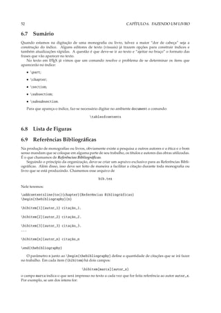 52                                                              CAPÍTULO 6. FAZENDO UM LIVRO

6.7 Sumário
Quando estamos na digitação de uma monograﬁa ou livro, talvez a maior “dor de cabeça” seja a
construção do índice. Alguns editores de texto (visuais) já trazem opções para construir índices e
também atualizações rápidas. A questão é que deve-se ir ao texto e “ajeitar no braço” o formato das
frases que vão aparecer no texto.
    No texto em L TEX já vimos que um comando resolve o problema de se determinar os itens que
                 A

aparecerão no índice:
     • part;
     • chapter;
     • section;
     • subsection;
     • subsubsection.
     Para que apareça o índice, faz-se necessário digitar no ambiente document o comando:

                                          tableofcontents


6.8 Lista de Figuras
6.9 Referências Bibliográﬁcas
Na produção de monograﬁas ou livros, obviamente existe a pesquisa a outros autores e a ética e o bom
senso mandam que se coloque em alguma parte de seu trabalho, os títulos e autores das obras utilizadas.
É o que chamamos de Referências Bibliográﬁcas.
    Seguindo o princípio da organização, deve-se criar um aqruivo exclusivo para as Referências Bibli-
ográﬁcas. Além disso, isso deve ser feito de maneira a facilitar a citação durante toda monograﬁa ou
livro que se está produzindo. Chamemos esse arquivo de

                                               bib.tex

Nele teremos:

addcontentsline{toc}{chapter}{Referências Bibliográficas}
begin{thebibliography}{n}

bibitem[1]{autor_1} citação_1.

bibitem[2]{autor_2} citação_2.

bibitem[3]{autor_3} citação_3.
...

bibitem[n]{autor_n} citação_n

end{thebibliography}

   O parâmetro n junto ao begin{thebibliography} deﬁne a quantidade de citações que se irá fazer
no trabalho. Em cada item (bibitem) há dois campos:

                                      bibitem[marca]{autor_x}
o campo marca indica o que será impresso no texto a cada vez que for feita referência ao autor autor_x.
Por exemplo, se um dos intens for:
 