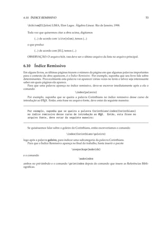 6.10. ÍNDICE REMISSIVO                                                                              53

   bibitem[EL]{elon} LIMA, Elon Lages. Álgebra Linear. Rio de Janeiro, 1998.

   Toda vez que quisermos citar a obra acima, digitamos

         (...) de acordo com cite{elon}, temos (...)

   o que produz

         (...) de acordo com [EL], temos (...)

   OBSERVAÇÃO: O arquivo bib.tex deve ser o último arquivo da lista no arquivo principal.


6.10 Índice Remissivo
Em alguns livros, as últimas páginas trazem o número da página em que algumas palavras importantes
para o contexto da obra aparecem, é o Índice Remissivo. Por exemplo, suponha que seu livro fale sobre
determinantes. Provavelmente esta palavra vai aparecer várias vezes no texto e talvez seja interessante
saber em quais páginas ela aparece.
   Para que uma palavra apareça no índice remissivo, deve-se escrever imediatamente após a ela o
comando
                                          index{palavra}
    Por exemplo, suponha que se queira a palavra Corinthians no índice remissivo desse curso de
introdução ao L TEX. Então, esta frase no arquivo fonte, deve estar da seguinte maneira:
              A




   Por exemplo, suponha que se queira a palavra Corinthiansindex{Corinthians}
   no índice remissivo desse curso de introdução ao LTEX. Então, esta frase no
                                                    A
   arquivo fonte, deve estar da seguinte maneira:


   Se quiséssemos falar sobre o goleiro do Corínthians, então escreveríamos o comando

                                     index{Corinthians!goleiro}

logo após a palavra goleiro, para indicar uma subcategoria da palavra Corinthians.
   Para que o Índice Remissivo apareça no ﬁnal do trabalho, basta inserir o pacote

                                         usepackage{makeidx}

e o comando
                                                 makeindex
ambos no pré-âmbulo e o comando printindex depois do comando que insere as Referências Bibli-
ográﬁcas.
 