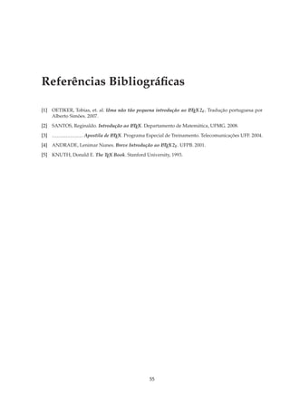 Referências Bibliográﬁcas

[1] OETIKER, Tobias, et. al. Uma não tão pequena introdução ao LTEX 2ε . Tradução portuguesa por
                                                               A

    Alberto Simões. 2007.
[2] SANTOS, Reginaldo. Introdução ao LTEX. Departamento de Matemática, UFMG. 2008.
                                     A


[3]   −−−−−−−−−−−−− .   Apostila de LTEX. Programa Especial de Treinamento. Telecomunicações UFF. 2004.
                                    A


[4] ANDRADE, Lenimar Nunes. Breve Introdução ao LTEX 2ε . UFPB. 2001.
                                                A


[5] KNUTH, Donald E. The TEX Book. Stanford University, 1993.




                                                    55
 