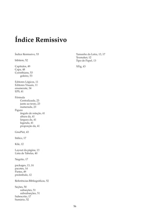 Índice Remissivo

Índice Remissivo, 53             Tamanho da Letra, 13, 17
                                 Texmaker, 12
bibitem, 52                      Tipo de Papel, 13

Capítulos, 49                    XFig, 43
Capa, 48
Corinthians, 53
    goleiro, 53

Editores Lógicos, 11
Editores Visuais, 11
enumerate, 34
EPS, 41

Fórmula
    Centralizada, 23
    junto ao texto, 23
    numerada, 23
Figura
    ângulo de rotação, 41
    altura da, 41
    largura da, 41
    legenda, 41
    proporção da, 41

GnuPlot, 43

Itálico, 17

Kile, 12

Layout da página, 13
Lista de Tabelas, 40

Negrito, 17

packages, 13, 14
pacotes, 14
Partes, 49
preâmbulo, 12

Referências Bibliográﬁcas, 52

Seções, 50
    subseções, 51
    subsubseções, 51
Subescrito, 17
Sumário, 52

                                56
 