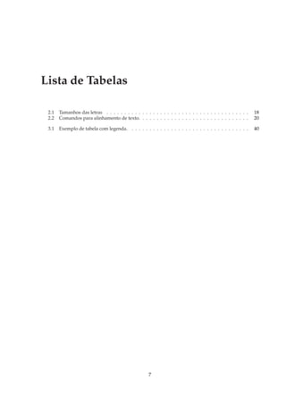 Lista de Tabelas

 2.1   Tamanhos das letras . . . . . . . . . . . . . . . . . . . . . . . . . . . . . . . . . . . . . . . .   18
 2.2   Comandos para alinhamento de texto. . . . . . . . . . . . . . . . . . . . . . . . . . . . . . .       20

 3.1   Exemplo de tabela com legenda. . . . . . . . . . . . . . . . . . . . . . . . . . . . . . . . . .      40




                                                     7
 