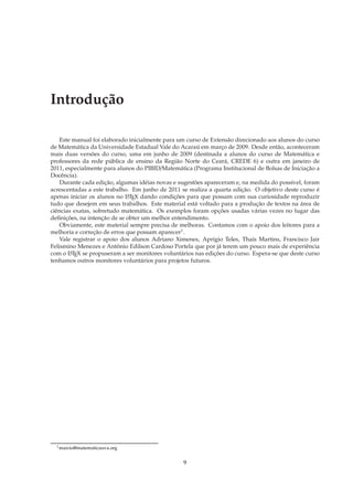 Introdução

    Este manual foi elaborado inicialmente para um curso de Extensão direcionado aos alunos do curso
de Matemática da Universidade Estadual Vale do Acaraú em março de 2009. Desde então, aconteceram
mais duas versões do curso, uma em junho de 2009 (destinada a alunos do curso de Matemática e
professores da rede pública de ensino da Região Norte do Ceará, CREDE 6) e outra em janeiro de
2011, especialmente para alunos do PIBID/Matemática (Programa Institucional de Bolsas de Iniciação a
Docência).
    Durante cada edição, algumas idéias novas e sugestões apareceram e, na medida do possível, foram
acrescentadas a este trabalho. Em junho de 2011 se realiza a quarta edição. O objetivo deste curso é
apenas iniciar os alunos no L TEX dando condições para que possam com sua curiosidade reproduzir
                             A

tudo que desejem em seus trabalhos. Este material está voltado para a produção de textos na área de
ciências exatas, sobretudo matemática. Os exemplos foram opções usadas várias vezes no lugar das
deﬁnições, na intenção de se obter um melhor entendimento.
    Obviamente, este material sempre precisa de melhoras. Contamos com o apoio dos leitores para a
melhoria e correção de erros que possam aparecer1.
    Vale registrar o apoio dos alunos Adriano Ximenes, Aprígio Teles, Thaís Martins, Francisco Jair
Felismino Menezes e Antônio Edilson Cardoso Portela que por já terem um pouco mais de experiência
com o L TEX se propuseram a ser monitores voluntários nas edições do curso. Espera-se que deste curso
        A

tenhamos outros monitores voluntários para projetos futuros.




  1 marcio@matematicauva.org



                                                 9
 