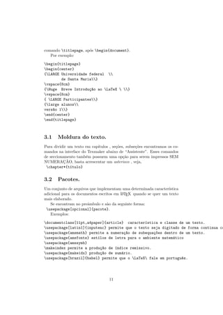 comando titlepage, ap´os begin{document}.
Por exemplo:
begin{titlepage}
begin{center}
{LARGE Universidade federal 
de Santa Maria}
vspace{8cm}
{Huge Breve Introdu¸c~ao ao LaTeX  }
vspace{8cm}
{ LARGE Participantes}
{large alunos
vers~ao 1}
end{center}
end{titlepage}
3.1 Moldura do texto.
Para dividir um texto em cap´ıtulos , se¸c˜oes, subse¸c˜oes encontramos os co-
mandos na interface do Texmaker abaixo de “Assistente”. Esses comandos
de seccionamento tamb´em possuem uma op¸c˜ao para serem impressos SEM
NUMERAC¸ ˜AO, basta acrescentar um asterisco , veja,
chapter*{t´ıtulo}
3.2 Pacotes.
Um conjunto de arquivos que implementam uma determinada caracter´ıstica
adicional para os documentos escritos em LATEX quando se quer um texto
mais elaborado.
Se encontram no preˆambulo e s˜ao da seguinte forma:
usepackage[opcional]{pacote}.
Exemplos:
documentclass[11pt,a4paper]{article} caracter´ıstica e classe de um texto.
usepackage[latin1]{inputenc} permite que o texto seja digitado de forma continua co
usepackage{amsmath} permite a numera¸c~ao de subequa¸c~oes dentro de um texto.
usepackage{amsfonts} est´ılos de letra para o ambiente matem´atico
usepackage{amssymb}
makeindex permite a produ¸c~ao de ´ındice remissivo.
usepackage{makeidx} produ¸c~ao de sum´ario.
usepackage[brazil]{babel} permite que o LaTeX fale em portugu^es.
11
 
