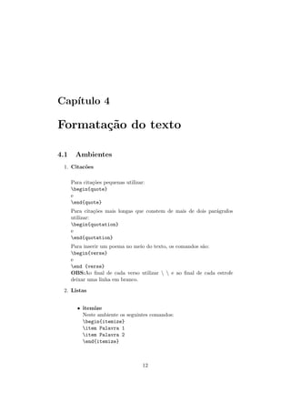 Cap´ıtulo 4
Formata¸c˜ao do texto
4.1 Ambientes
1. Citac˜oes
Para cita¸c˜oes pequenas utilizar:
begin{quote}
e
end{quote}
Para cita¸c˜oes mais longas que constem de mais de dois par´agrafos
utilizar:
begin{quotation}
e
end{quotation}
Para inserir um poema no meio do texto, os comandos s˜ao:
begin{verse}
e
end {verse}
OBS:Ao ﬁnal de cada verso utilizar   e ao ﬁnal de cada estrofe
deixar uma linha em branco.
2. Listas
• itemize
Neste ambiente os seguintes comandos:
begin{itemize}
item Palavra 1
item Palavra 2
end{itemize}
12
 