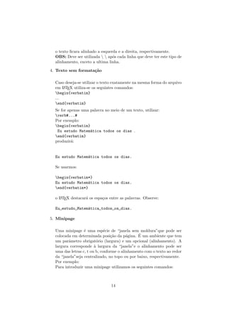 o texto ﬁcara alinhado a esquerda e a direita, respectivamente.
OBS: Deve ser utilizada   ap´os cada linha que deve ter este tipo de
alinhamento, exceto a ultima linha.
4. Texto sem formata¸c˜ao
Caso deseja-se utilizar o texto exatamente na mesma forma do arquivo
em LATEX utiliza-se os seguintes comandos:
begin{verbatim}
...
end{verbatim}
Se for apenas uma palavra no meio de um texto, utilizar:
verb#...#
Por exemplo:
begin{verbatim}
Eu estudo Matem´atica todos os dias .
end{verbatim}
produzir´a:
Eu estudo Matem´atica todos os dias.
Se usarmos:
begin{verbatim*}
Eu estudo Matem´atica todos os dias.
end{verbatim*}
o LATEX destacar´a os espa¸cos entre as palavras. Observe:
Eu estudo Matem´atica todos os dias.
5. Minipage
Uma minipage ´e uma esp´ecie de “janela sem moldura”que pode ser
colocada em determinada posi¸c˜ao da p´agina. ´E um ambiente que tem
um parˆametro obrigat´orio (largura) e um opcional (alinhamento). A
largura corresponde `a largura da “janela”e o alinhamento pode ser
uma das letras c, t ou b, conforme o alinhamento com o texto ao redor
da “janela”seja centralizado, no topo ou por baixo, respectivamente.
Por exemplo:
Para introduzir uma minipage utilizamos os seguintes comandos:
14
 