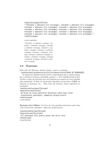 begin{minipage}[b]{6cm}
‘‘Testando o ambiente {it minipage}, testando o ambiente {it minipage},
testando o ambiente {it minipage}, testando o ambiente {it minipage},
testando o ambiente {it minipage}, testando o ambiente {it minipage},
testando o ambiente {it minipage}, testando o ambiente {it minipage},
testando o ambiente {it minipage}, testando o ambiente {it minipage}.’’
end{minipage}
o que reproduz:
“Testando o ambiente minipage, tes-
tando o ambiente minipage, testando
o ambiente minipage, testando o am-
biente minipage, testando o ambiente
minipage, testando o ambiente mini-
page, testando o ambiente minipage, te-
stando o ambiente minipage, testando
o ambiente minipage, testando o ambi-
ente minipage.”
4.2 Teoremas
Para criar um Teorema, Axioma, Lema,...usa-se o comando
newtheorem{tipodeestrutura}{titulodaestrutura}[BASE DE NUMERAC¸~AO]
O argumento tipodeestrutura recebe a especiﬁca¸c˜ao que o usu´ario deseja
dar a estrutura (teorema, postulado, axioma...). J´a o titulodaestrutura deve
receber o nome da estrutura que ser´a impresso em negrito no texto seguido
pela numera¸c˜ao. O Base de numera¸c˜ao especiﬁca em que base o LATEX vai
numerar os teoremas, etc... Para criar um teorema, ent˜ao, seguem-se os
comandos:
newtheorem{teorema}{Teorema}
begin{teorema}[Tales]
Um feixe de retas paralelas determina sobre duas retas
transversais quaisquer, segmentos proporcionais.
end{teorema}
o que produz:
Teorema 4.2.1 (Tales) Um feixe de retas paralelas determina sobre duas
retas transversais quaisquer, segmentos proporcionais.
newtheorem{axioma}{Axioma}
begin{axioma}[Euclides]
Por quaisquer dois pontos passa uma ´unica reta.
end{axioma}
o qual produz
15
 