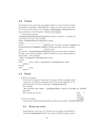 4.3 Caixas
A inser¸c˜ao de uma caixa com uma palavra dentro no texto acontece atrav´es
dos seguintes comandos: fbox{texto} se quiser se colocar uma caixa den-
tro de outra ent˜ao coloca-se os comandos: fbox{texto fbox{texto}} os
quais produzem, respectivamente: texto texto texto
E atrav´es do comando
framebox[medida][posi¸c~ao]{palavra} pode-se controlar o tamanho da
caixa dentro do texto. Por exemplo:
texto framebox[6cm][r]{palavra} texto.
produz
texto palavra texto. Usando o comando makebox da
mesma forma que framebox tamb´em ´e criada uma caixa, s´o que sem linha.
texto palavra texto.
O comando raisebox{altura}{palavra} faz uma caixa onde a palavra ´e
elevada a uma altura escolhida, podendo tamb´em ser uma medida negativa
(para baixo - ).Por exemplo:
texto raisebox{0.4cm}{palavra} texto.
produz
texto
palavra
texto e texto raisebox{-0.4cm}{palavra} texto
produz
texto
palavra
texto.
4.4 Notas
• Notas de margem
Uma nota de margem ´e impressa na margem direita da p´agina atual
e aparecem ao ﬁnal dao paragrafo onde est˜ao sendo digitadas. ´E in-
serida quando se coloca os comandos: marginpar{nota}
Por exemplo:
Dos recursos que temos...marginpar{Este ´e muito utilizado em LaTeX}
reproduz:
Dos recursos que temos... Este ´e
muito
utilizado
em LATEX• Notas de rodap´e
Uma nota de rodap´e ´e inserida quando se coloca os comandos: footnote{texto}
4.5 Texto em cores
Primeiramente, para usar cor ´e preciso que se ponha no preˆambulo o
comando usepackage{color}. Isso ´e para o LaTeX carregar o pacote
17
 