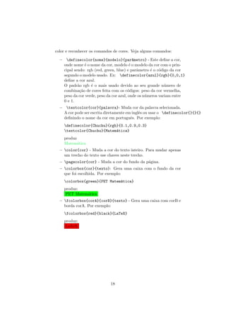color e reconhecer os comandos de cores. Veja alguns comandos:
– definecolor{nome}{modelo}{par^ametro} - Este deﬁne a cor,
onde nome ´e o nome da cor, modelo ´e o modelo da cor com o prin-
cipal sendo: rgb (red, green, blue) e parˆametro ´e o c´odigo da cor
segundo o modelo usado. Ex: definecolor{azul}{rgb}{0,0,1}
deﬁne a cor azul.
O padr˜ao rgb ´e o mais usado devido ao seu grande n´umero de
combina¸c˜ao de cores feita com os c´odigos: peso da cor vermelha,
peso da cor verde, peso da cor azul, onde os n´umeros variam entre
0 e 1.
– textcolor{cor}{palavra}- Muda cor da palavra selecionada.
A cor pode ser escrita diretamente em inglˆes ou usar o definecolor{}{}{}
deﬁnindo o nome da cor em portuguˆes. Por exemplo:
definecolor{Chuchu}{rgb}{0.1,0.9,0.3}
textcolor{Chuchu}{Matem´atica}
produz
Matem´atica
– color{cor} - Muda a cor do texto inteiro. Para mudar apenas
um trecho do texto use chaves neste trecho.
– pagecolor{cor} - Muda a cor do fundo da p´agina.
– colorbox{cor}{texto}: Gera uma caixa com o fundo da cor
que foi escolhida. Por exemplo:
colorbox{green}{PET Matem´atica}
produz:
PET Matem´atica
– fcolorbox{corA}{corB}{texto} - Gera uma caixa com corB e
borda corA. Por exemplo:
fcolorbox{red}{black}{LaTeX}
produz:
LaTeX
18
 
