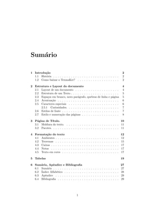 Sum´ario
1 Introdu¸c˜ao 2
1.1 Hist´oria . . . . . . . . . . . . . . . . . . . . . . . . . . . . . . 2
1.2 Como baixar o TexmaKer? . . . . . . . . . . . . . . . . . . . 2
2 Estrutura e Layout do documento 4
2.1 Layout de um documento . . . . . . . . . . . . . . . . . . . . 4
2.2 Estrutura de um Texto . . . . . . . . . . . . . . . . . . . . . . 5
2.3 Espa¸cos em branco, novo par´agrafo, quebras de linha e p´agina 5
2.4 Acentua¸c˜ao . . . . . . . . . . . . . . . . . . . . . . . . . . . . 6
2.5 Caracteres especiais . . . . . . . . . . . . . . . . . . . . . . . 6
2.5.1 Curiosidades. . . . . . . . . . . . . . . . . . . . . . . . 7
2.6 Estilos de fonte . . . . . . . . . . . . . . . . . . . . . . . . . . 7
2.7 Estilo e numera¸c˜ao das p´aginas . . . . . . . . . . . . . . . . . 8
3 P´agina de T´ıtulo. 10
3.1 Moldura do texto. . . . . . . . . . . . . . . . . . . . . . . . . 11
3.2 Pacotes. . . . . . . . . . . . . . . . . . . . . . . . . . . . . . . 11
4 Formata¸c˜ao do texto 12
4.1 Ambientes . . . . . . . . . . . . . . . . . . . . . . . . . . . . . 12
4.2 Teoremas . . . . . . . . . . . . . . . . . . . . . . . . . . . . . 15
4.3 Caixas . . . . . . . . . . . . . . . . . . . . . . . . . . . . . . . 17
4.4 Notas . . . . . . . . . . . . . . . . . . . . . . . . . . . . . . . 17
4.5 Texto em cores . . . . . . . . . . . . . . . . . . . . . . . . . . 17
5 Tabelas 19
6 Sum´ario, Apˆendice e Bibliograﬁa 27
6.1 Sum´ario . . . . . . . . . . . . . . . . . . . . . . . . . . . . . . 27
6.2 ´Indice Alfab´etico . . . . . . . . . . . . . . . . . . . . . . . . . 28
6.3 Apˆendice . . . . . . . . . . . . . . . . . . . . . . . . . . . . . 29
6.4 Bibliograﬁa . . . . . . . . . . . . . . . . . . . . . . . . . . . . 29
1
 