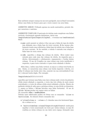 Esse ambiente sempre come¸ca em um novo par´agrafo, mas no ﬁnal ´e necess´ario
deixar uma linha em branco para que o texto comece em nova linha.
AMBENTE ARRAY: Utilizado apenas em modo matem´atico, permite dis-
por caracteres e matrizes.
AMBIENTE TABULAR: Constru¸c˜ao de tabelas mais complexas com linhas
verticais e horizontais segundo desejarmos, inicia com
begin{tabular}[pos]{especifica¸c~oes}... e termina com end{tabular}.
Onde:
• pos: pode assumir os valores, t faz com que a linha do topo da tabela
seja alinhada com a linha base do texto corrente, b faz mesmo alin-
hamento tendo como referˆencia a linha base da tabela com a linha base
do texto corrente. Se for omitido, a tabela ´e centrada com rela¸c˜ao a
linha base do texto externo.
• cols: especiﬁca o design das colunas da tabela. Deve conter uma
entrada para cada uma das colunas da tabela, da esquerda para a
direita, determinando o alinhamento, espa¸camento e bordas destas
colunas. O uso de l implica em uma coluna com texto justiﬁcado `a
esquerda, c para texto centrado e r para texto alinhado a direita.
Al´em disso, | indica uma linha vertical, ou seja se a coluna ter´a borda ou
n˜ao. Assim, |c| caracteriza uma coluna com borda esquerda e direita, |cc|
deﬁne 2 colunas sem borda entre elas, somente em sua extremidades.O uso
de || colocar´a borda dupla. Por exemplo:
begin{tabular}{|l|c|c|c|r|}
especiﬁca que teremos uma linha com cinco colunas onde o texto da primeira
c´elula estar´a alinhado a esquerda, o texto das trˆes c´elulas do meio estar´a
centralizado e o texto da ultima celula estar´a alinhado a direita. Dentro do
ambiente tabular,& salta para a pr´oxima coluna, ou seja divide os elementos,
 separa as linhas e hline introduz uma linha horizontal. O uso de
hline hline produz um espa¸co entre as linhas.
Os comandos cline e multicolumn
Tabelas mais soﬁsticadas podem ser feitas com os comandos cline ou
multicolumn. As sintaxes desses comandos s˜ao:
• cline{coluna m - coluna n }- desenha uma reta horizontal ligan-
do a coluna m `a n.
• multicolumn{num colunas}{especifica¸c~ao}{texto}- usado para
espalhar o texto mencionado em texto por v´arias colunas, ou seja ele
combina as v´arias colunas em um ´unico novo espa¸co, formando uma
20
 