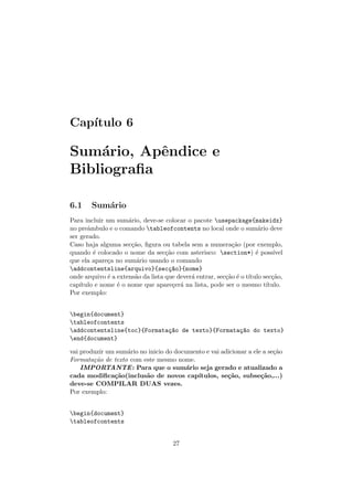 Cap´ıtulo 6
Sum´ario, Apˆendice e
Bibliograﬁa
6.1 Sum´ario
Para incluir um sum´ario, deve-se colocar o pacote usepackage{makeidx}
no preˆambulo e o comando tableofcontents no local onde o sum´ario deve
ser gerado.
Caso haja alguma sec¸c˜ao, ﬁgura ou tabela sem a numera¸c˜ao (por exemplo,
quando ´e colocado o nome da sec¸c˜ao com asterisco: section*) ´e poss´ıvel
que ela apare¸ca no sum´ario usando o comando
addcontentsline{arquivo}{sec¸c~ao}{nome}
onde arquivo ´e a extens˜ao da lista que dever´a entrar, sec¸c˜ao ´e o t´ıtulo sec¸c˜ao,
cap´ıtulo e nome ´e o nome que apare¸cer´a na lista, pode ser o mesmo t´ıtulo.
Por exemplo:
begin{document}
tableofcontents
addcontentsline{toc}{Formata¸c~ao de texto}{Formata¸c~ao do texto}
end{document}
vai produzir um sum´ario no inicio do documento e vai adicionar a ele a se¸c˜ao
Formata¸c˜ao de texto com este mesmo nome.
IMPORTANTE: Para que o sum´ario seja gerado e atualizado a
cada modiﬁca¸c˜ao(inclus˜ao de novos cap´ıtulos, se¸c˜ao, subse¸c˜ao,...)
deve-se COMPILAR DUAS vezes.
Por exemplo:
begin{document}
tableofcontents
27
 