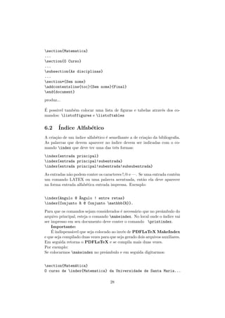 section{Matematica}
...
section{O Curso}
...
subsection{As disciplinas}
...
section*{Sem nome}
addcontentsline{toc}{Sem nome}{Final}
end{document}
produz...
´E possivel tamb´em colocar uma lista de ﬁguras e tabelas atrav´es dos co-
mandos: listoffigures e listoftables
6.2 ´Indice Alfab´etico
A cria¸c˜ao de um ´ındice alfab´etico ´e semelhante a de cria¸c˜ao da bibliograﬁa.
As palavras que devem aparecer no ´ındice devem ser indicadas com o co-
mando index que deve ter uma das trˆes formas:
index{entrada principal}
index{entrada principal!subentrada}
index{entrada principal!subentrada!subsubentrada}
As entradas n˜ao podem conter os caracteres !,@ e —. Se uma entrada cont´em
um comando LATEX ou uma palavra acentuada, ent˜ao ela deve aparecer
na forma entrada alfab´etica entrada impressa. Exemplo:
index{Angulo @ ^Angulo ! entre retas}
index{Conjunto R @ Conjunto mathbb{R}}.
Para que os comandos sejam considerados ´e necess´ario que no preˆambulo do
arquivo principal, esteja o comando makeindex. No local onde o ´ındice vai
ser impresso em seu documento deve conter o comando printindex.
Importante:
´E indispens´avel que seja colocado ao inv´es de PDFLaTeX MakeIndex
e que seja compilado duas vezes para que seja gerado dois arquivos auxiliares.
Em seguida retorna o PDFLaTeX e se compila mais duas vezes.
Por exemplo:
Se colocarmos makeindex no preˆambulo e em seguida digitarmos:
section{Matem´atica}
O curso de index{Matematica} da Universidade de Santa Maria...
28
 