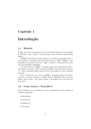 Cap´ıtulo 1
Introdu¸c˜ao
1.1 Hist´oria
O TEX foi criado no ﬁnal dos anos 70, por Donald Knuth na Universidade
de Stanford, com o objetivo de gerar textos com excelente representa¸c˜ao
gr´aﬁca.
O LATEX foi criado por Leslie Lamport, em meados da d´ecada de 80, e ´e
um conjunto de comandos adicionais (macros) para o TEX. O LATEX ´e uma
linguagem de mais f´acil uso que o TEX, e permite a elabora¸c˜ao de textos
com alta qualidade tipogr´aﬁca.
Um documento em LATEX ´e formado pelo texto propriamente dito e
mais alguns comandos. Todo comando em LATEX inicia com barra invertida
(). Esses comandos deﬁnem tipo de letra, formata¸c˜ao do texto, s´ımbolos
especiais ...
Para a cria¸c˜ao de um texto em LATEX ´e necess´ario apenas um editor
de textos, como por exemplo o WinEdt, Edit do MS-DOS, Emacs, Norton
Editor, entre outros . Nos vamos uitlizar o TexmaKer que ´e um editor de
texto livre.
1.2 Como baixar o TexmaKer?
Para trabalhar com este software em seu computador voce deve baixar os
seguintes programas:
• GhostScript
• GhostView
• MikTex 2.7
• Texmaker
2
 
